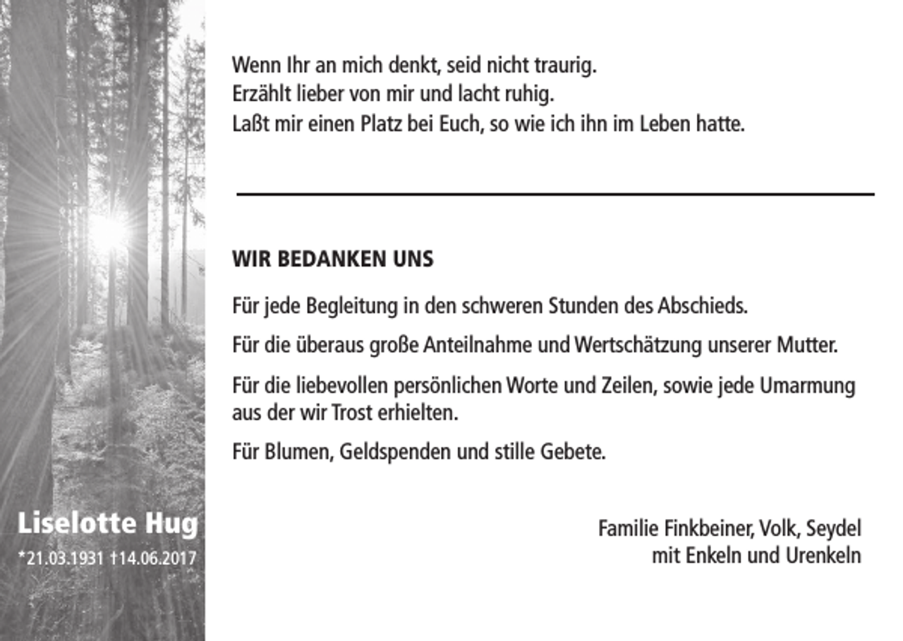<p>Wenn Ihr an mich denkt, seid nicht traurig.<br />Erzählt lieber von mir und lacht ruhig.<br />Laßt mir einen Platz bei Euch, so wie ich ihn im Leben hatte.</p><p>WIR BEDANKEN UNS<br />Für jede Begleitung in den schweren Stunden des Abschieds.<br />Für die überaus große Anteilnahme und Wertschätzung unserer Mutter.<br />Für die liebevollen persönlichen Worte und Zeilen, sowie jede Umarmung<br />aus der wir Trost erhielten.<br />Für Blumen, Geldspenden und stille Gebete.</p><p>Liselotte Hug<br />*21.03.1931 †14.06.2017</p><p>Familie Finkbeiner, Volk, Seydel<br />mit Enkeln und Urenkeln</p>