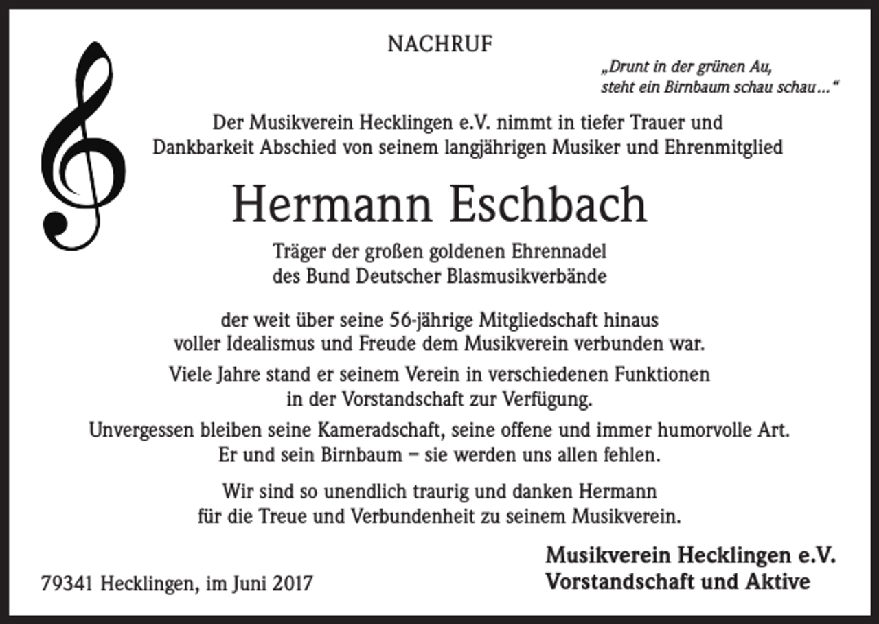 <p>NACHRUF</p><p>„Drunt in der grünen Au,<br />steht ein Birnbaum schau schau ...“</p><p>Der Musikverein Hecklingen e.V. nimmt in tiefer Trauer und<br />Dankbarkeit Abschied von seinem langjährigen Musiker und Ehrenmitglied</p><p>Hermann Eschbach<br />Träger der großen goldenen Ehrennadel<br />des Bund Deutscher Blasmusikverbände<br />der weit über seine 56-jährige Mitgliedschaft hinaus<br />voller Idealismus und Freude dem Musikverein verbunden war.<br />Viele Jahre stand er seinem Verein in verschiedenen Funktionen<br />in der Vorstandschaft zur Verfügung.<br />Unvergessen bleiben seine Kameradschaft, seine offene und immer humorvolle Art.<br />Er und sein Birnbaum – sie werden uns allen fehlen.<br />Wir sind so unendlich traurig und danken Hermann<br />für die Treue und Verbundenheit zu seinem Musikverein.<br />79341 Hecklingen, im Juni 2017</p><p>Musikverein Hecklingen e.V.<br />Vorstandschaft und Aktive</p>