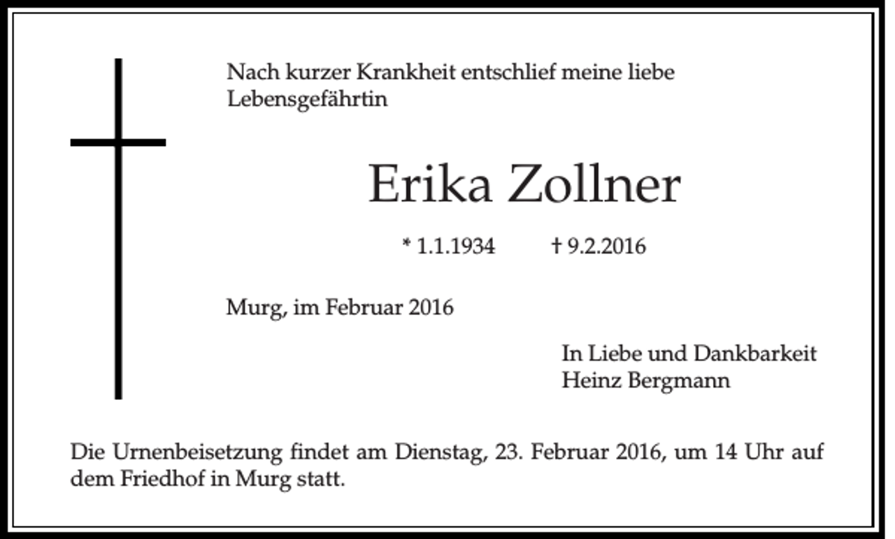 <p>Nach kurzer Krankheit entschlief meine liebe<br />Lebensgefährtin</p><p>Erika Zollner<br />* 1.1.1934</p><p>† 9.2.2016</p><p>Murg, im Februar 2016<br />In Liebe und Dankbarkeit<br />Heinz Bergmann<br />Die Urnenbeisetzung findet am Dienstag, 23. Februar 2016, um 14 Uhr auf<br />dem Friedhof in Murg statt.</p>
