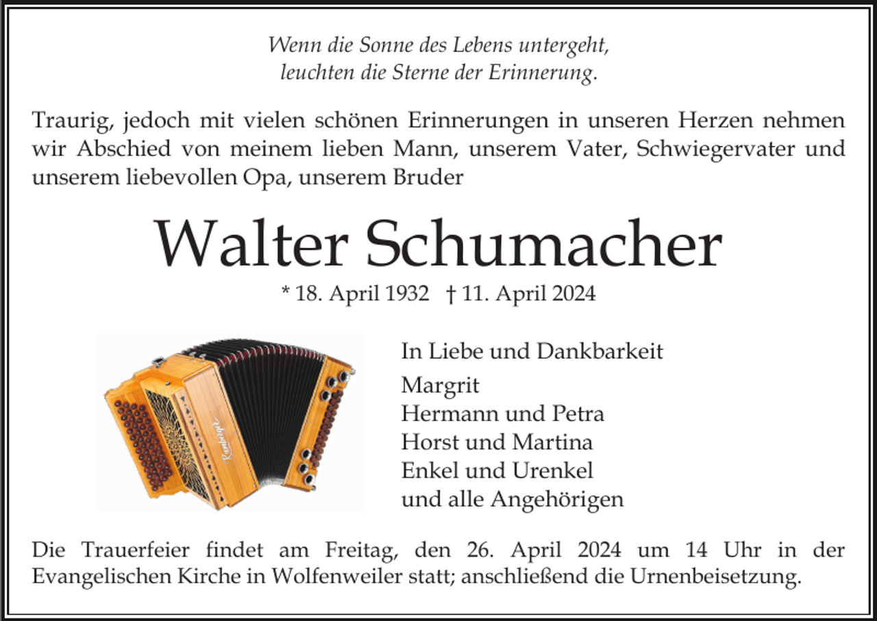 <p>Wenn die Sonne des Lebens untergeht,<br />leuchten die Sterne der Erinnerung.</p><p>Traurig, jedoch mit vielen schönen Erinnerungen in unseren Herzen nehmen<br />wir Abschied von meinem lieben Mann, unserem Vater, Schwiegervater und<br />unserem liebevollen Opa, unserem Bruder</p><p>Walter Schumacher<br />* 18. April 1932 † 11. April 2024</p><p>In Liebe und Dankbarkeit<br />Margrit<br />Hermann und Petra<br />Horst und Martina<br />Enkel und Urenkel<br />und alle Angehörigen<br />Die Trauerfeier findet am Freitag, den 26. April 2024 um 14 Uhr in der<br />Evangelischen Kirche in Wolfenweiler statt; anschließend die Urnenbeisetzung.</p>