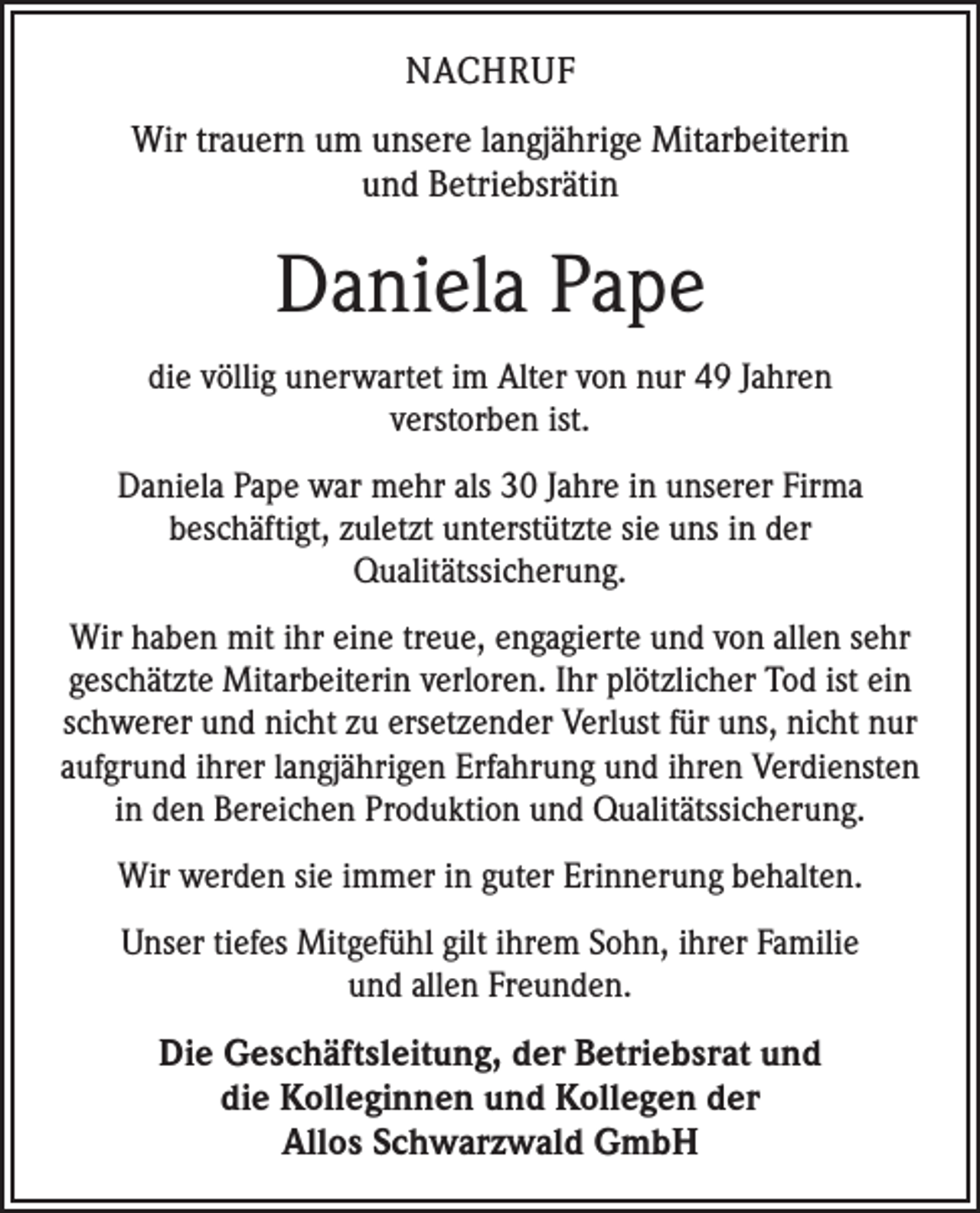 <p>NACHRUF<br />Wir trauern um unsere langjährige Mitarbeiterin<br />und Betriebsrätin</p><p>Daniela Pape<br />die völlig unerwartet im Alter von nur 49 Jahren ­<br />verstorben ist.<br />Daniela Pape war mehr als 30 Jahre in unserer Firma<br />beschäftigt, zuletzt unterstützte sie uns in der<br />­Qualitätssicherung.<br />Wir haben mit ihr eine treue, engagierte und von allen sehr<br />geschätzte Mitarbeiterin verloren. Ihr plötzlicher Tod ist ein<br />schwerer und nicht zu ersetzender Verlust für uns, nicht nur<br />aufgrund ihrer langjährigen Erfahrung und ihren Verdiensten<br />in den Bereichen Produktion und Qualitätssicherung.<br />Wir werden sie immer in guter Erinnerung behalten.<br />Unser tiefes Mitgefühl gilt ihrem Sohn, ihrer Familie<br />und allen Freunden.</p><p>Die Geschäftsleitung, der Betriebsrat und<br />die Kolleginnen und Kollegen der<br />Allos Schwarzwald GmbH</p>