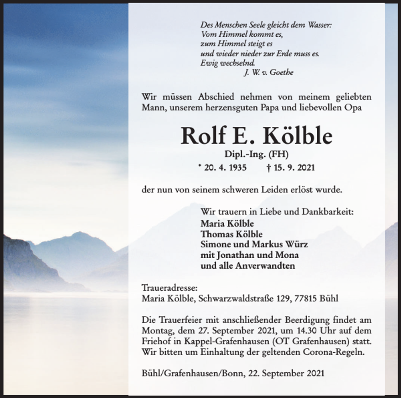 <p>Des Menschen Seele gleicht dem Wasser:<br />Vom Himmel kommt es,<br />zum Himmel steigt es<br />und wieder nieder zur Erde muss es.<br />Ewig wechselnd.<br />J. W. v. Goethe</p><p>Wir müssen Abschied nehmen von meinem geliebten<br />Mann, unserem herzensguten Papa und liebevollen Opa</p><p>Rolf E. Kölble<br />Dipl.-Ing. (FH)<br />† 15. 9. 2021<br />* 20. 4. 1935</p><p>der nun von seinem schweren Leiden erlöst wurde.<br />Wir trauern in Liebe und Dankbarkeit:<br />Maria Kölble<br />Thomas Kölble<br />Simone und Markus Würz<br />mit Jonathan und Mona<br />und alle Anverwandten<br />Traueradresse:<br />Maria Kölble, Schwarzwaldstraße 129, 77815 Bühl<br />Die Trauerfeier mit anschließender Beerdigung findet am<br />Montag, dem 27. September 2021, um 14.30 Uhr auf dem<br />Friehof in Kappel-Grafenhausen (OT Grafenhausen) statt.<br />Wir bitten um Einhaltung der geltenden Corona-Regeln.<br />Bühl/Grafenhausen/Bonn, 22. September 2021</p>