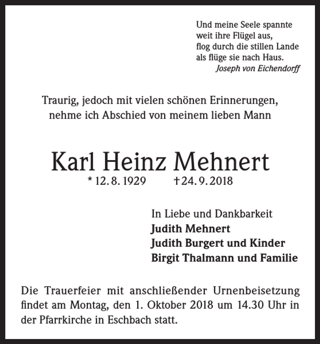 <p>Und meine Seele spannte<br />weit ihre Flügel aus,<br />flog durch die stillen Lande<br />als flüge sie nach Haus.<br />Joseph von Eichendorff</p><p>Traurig, jedoch mit vielen schönen Erinnerungen,<br />nehme ich Abschied von meinem lieben Mann</p><p>Karl Heinz Mehnert<br />* 12. 8. 1929</p><p>† 24. 9. 2018</p><p>In Liebe und Dankbarkeit<br />Judith Mehnert<br />Judith Burgert und Kinder<br />Birgit Thalmann und Familie<br />Die Trauerfeier mit anschließender Urnenbeisetzung<br />findet am Montag, den 1. Oktober 2018 um 14.30 Uhr in<br />der Pfarrkirche in Eschbach statt.</p>