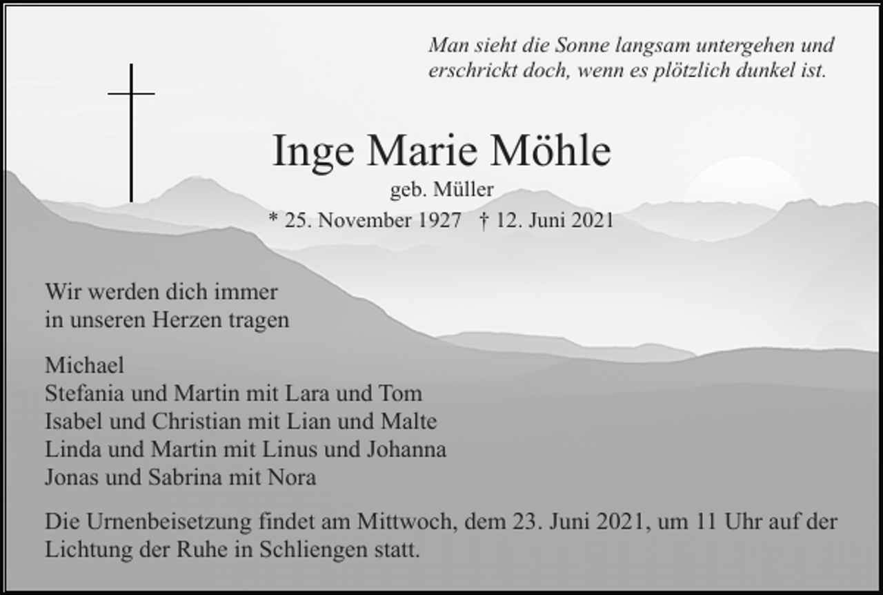 <p>Man sieht die Sonne langsam untergehen und<br />erschrickt doch, wenn es plötzlich dunkel ist.</p><p>Inge Marie Möhle<br />geb. Müller<br />* 25. November 1927 † 12. Juni 2021</p><p>Wir werden dich immer<br />in unseren Herzen tragen<br />Michael<br />Stefania und Martin mit Lara und Tom<br />Isabel und Christian mit Lian und Malte<br />Linda und Martin mit Linus und Johanna<br />Jonas und Sabrina mit Nora<br />Die Urnenbeisetzung findet am Mittwoch, dem 23. Juni 2021, um 11 Uhr auf der<br />Lichtung der Ruhe in Schliengen statt.</p>