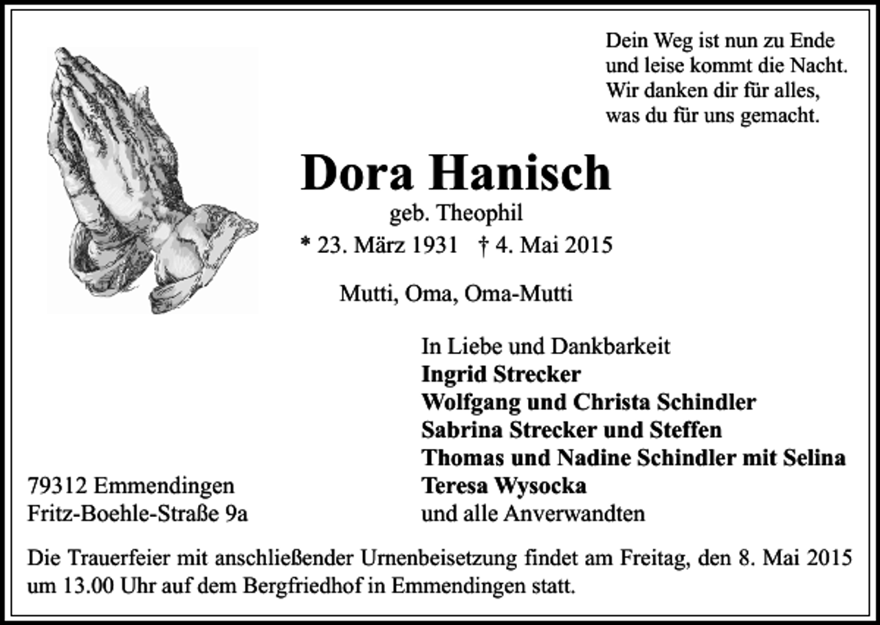 <p>Dein Weg ist nun zu Ende<br />und leise kommt die Nacht.<br />Wir danken dir für alles,<br />was du für uns gemacht.</p><p>Dora Hanisch</p><p>geb. Theophil<br />* 23. März 1931 † 4. Mai 2015<br />Mutti, Oma, Oma-Mutti</p><p>79312 Emmendingen<br />Fritz-Boehle-Straße 9a</p><p>In Liebe und Dankbarkeit<br />Ingrid Strecker<br />Wolfgang und Christa Schindler<br />Sabrina Strecker und Steffen<br />Thomas und Nadine Schindler mit Selina<br />Teresa Wysocka<br />und alle Anverwandten</p><p>Die Trauerfeier mit anschließender Urnenbeisetzung findet am Freitag, den 8. Mai 2015<br />um 13.00 Uhr auf dem Bergfriedhof in Emmendingen statt.</p>