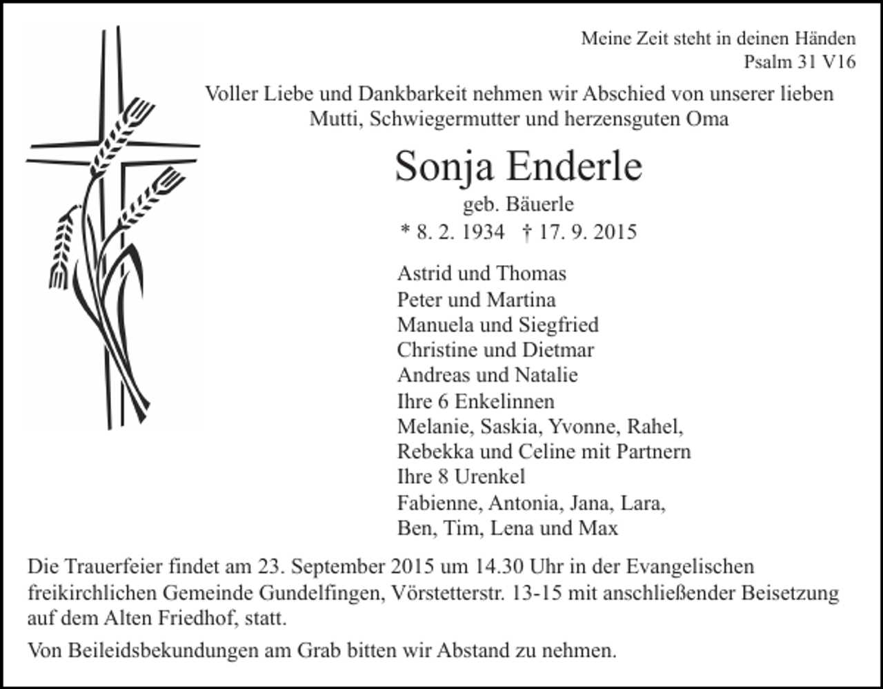 <p>Meine Zeit steht in deinen Händen<br />Psalm 31 V16</p><p>Voller Liebe und Dankbarkeit nehmen wir Abschied von unserer lieben<br />Mutti, Schwiegermutter und herzensguten Oma</p><p>Sonja Enderle<br />geb. Bäuerle<br />* 8. 2. 1934 † 17. 9. 2015<br />Astrid und Thomas<br />Peter und Martina<br />Manuela und Siegfried<br />Christine und Dietmar<br />Andreas und Natalie<br />Ihre 6 Enkelinnen<br />Melanie, Saskia, Yvonne, Rahel,<br />Rebekka und Celine mit Partnern<br />Ihre 8 Urenkel<br />Fabienne, Antonia, Jana, Lara,<br />Ben, Tim, Lena und Max<br />Die Trauerfeier findet am 23. September 2015 um 14.30 Uhr in der Evangelischen<br />freikirchlichen Gemeinde Gundelfingen, Vörstetterstr. 13-15 mit anschließender Beisetzung<br />auf dem Alten Friedhof, statt.<br />Von Beileidsbekundungen am Grab bitten wir Abstand zu nehmen.</p>