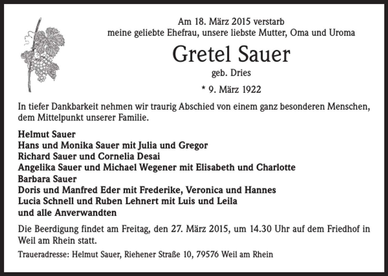 <p>Am 18. März 2015 verstarb<br />meine geliebte Ehefrau, unsere liebste ­Mutter, Oma und Uroma</p><p>Gretel Sauer<br />geb. Dries</p><p>* 9. März 1922<br />In tiefer Dankbarkeit nehmen wir traurig Abschied von einem ganz besonderen Menschen,<br />dem Mittelpunkt unserer Familie.<br />Helmut Sauer<br />Hans und Monika Sauer mit Julia und Gregor<br />Richard Sauer und Cornelia Desai<br />Angelika Sauer und Michael Wegener mit Elisabeth und Charlotte<br />Barbara Sauer<br />Doris und Manfred Eder mit Frederike, Veronica und Hannes<br />Lucia Schnell und Ruben Lehnert mit Luis und Leila<br />und alle Anverwandten<br />Die Beerdigung findet am Freitag, den 27. März 2015, um 14.30 Uhr auf dem Friedhof in<br />Weil am Rhein statt.<br />Traueradresse: Helmut Sauer, Riehener Straße 10, 79576 Weil am Rhein</p>