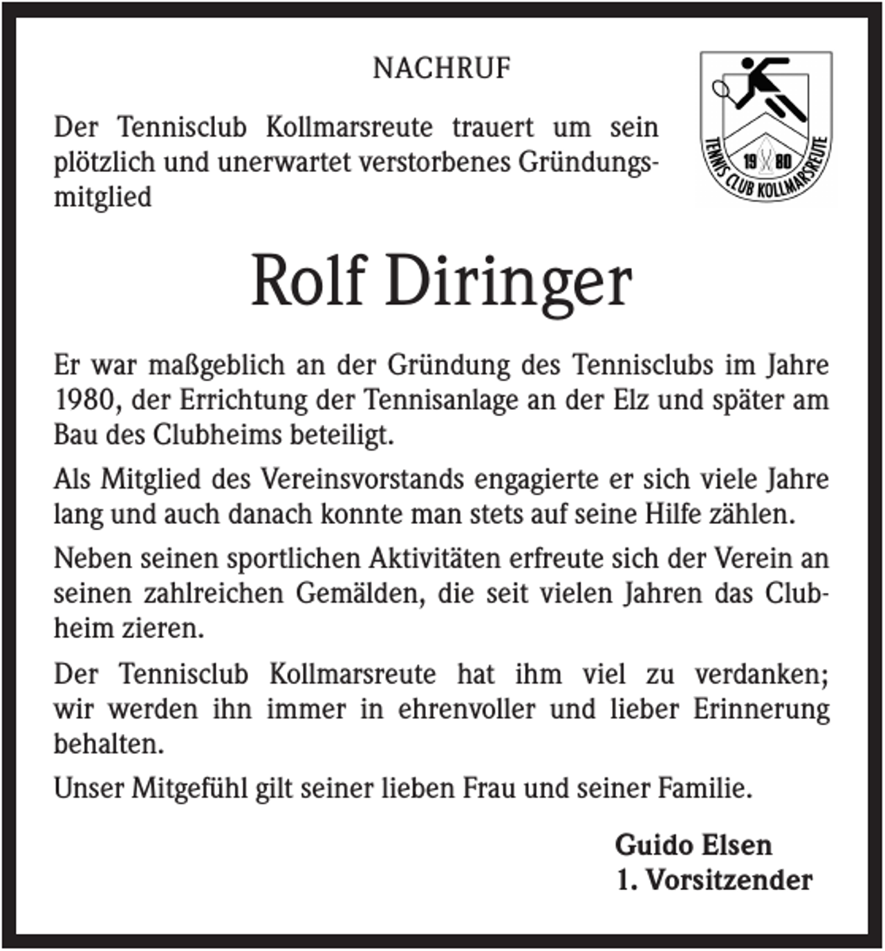 <p>NACHRUF<br />Der Tennisclub Kollmarsreute trauert um sein<br />plötzlich und unerwartet verstorbenes Gründungsmitglied</p><p>Rolf Diringer<br />Er war maßgeblich an der Gründung des Tennisclubs im Jahre<br />1980, der Errichtung der Tennisanlage an der Elz und später am<br />Bau des Clubheims beteiligt.<br />Als Mitglied des Vereinsvorstands engagierte er sich viele Jahre<br />lang und auch danach konnte man stets auf seine Hilfe zählen.<br />Neben seinen sportlichen Aktivitäten erfreute sich der Verein an<br />seinen zahlreichen Gemälden, die seit vielen Jahren das Clubheim zieren.<br />Der Tennisclub Kollmarsreute hat ihm viel zu verdanken;<br />wir werden ihn immer in ehrenvoller und lieber Erinnerung<br />behalten.<br />Unser Mitgefühl gilt seiner lieben Frau und seiner Familie.<br />Guido Elsen<br />1. Vorsitzender</p>