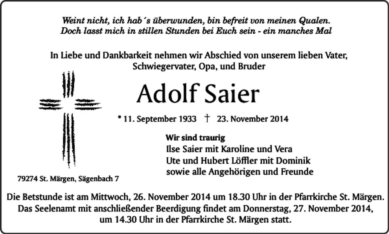<p>Weint nicht, ich hab´s überwunden, bin befreit von meinen Qualen.<br />Doch lasst mich in stillen Stunden bei Euch sein - ein manches Mal</p><p>In Liebe und Dankbarkeit nehmen wir Abschied von unserem lieben Vater,<br />Schwiegervater, Opa, und Bruder</p><p>Adolf Saier</p><p>* 11. September 1933</p><p>23. November 2014</p><p>Wir sind traurig</p><p>79274 St. Märgen, Sägenbach 7</p><p>Ilse Saier mit Karoline und Vera<br />Ute und Hubert Löffler mit Dominik<br />sowie alle Angehörigen und Freunde</p><p>Die Betstunde ist am Mittwoch, 26. November 2014 um 18.30 Uhr in der Pfarrkirche St. Märgen.<br />Das Seelenamt mit anschließender Beerdigung findet am Donnerstag, 27. November 2014,<br />um 14.30 Uhr in der Pfarrkirche St. Märgen statt.</p>