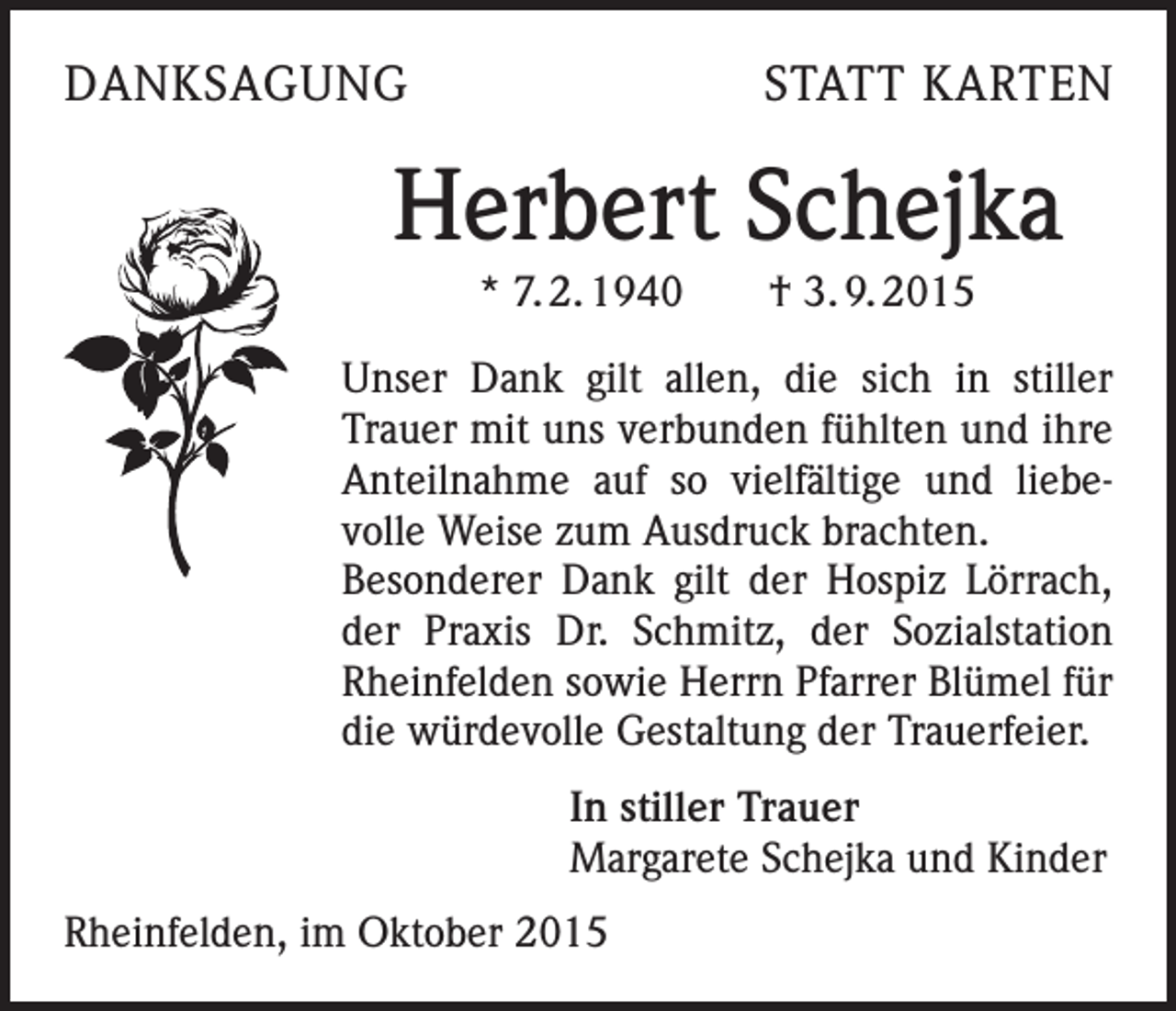 <p>DANKSAGUNG</p><p>STATT KARTEN</p><p>Herbert Schejka<br />* 7. 2. 1940 † 3. 9. 2015<br />Unser Dank gilt allen, die sich in stiller<br />Trauer mit uns verbunden fühlten und ihre<br />Anteilnahme auf so vielfältige und liebevolle Weise zum Ausdruck brachten.<br />Besonderer Dank gilt der Hospiz Lörrach,<br />der Praxis Dr. Schmitz, der Sozialstation<br />Rheinfelden sowie Herrn Pfarrer Blümel für<br />die würdevolle Gestaltung der Trauerfeier.<br />In stiller Trauer<br />Margarete Schejka und Kinder<br />Rheinfelden, im Oktober 2015</p>