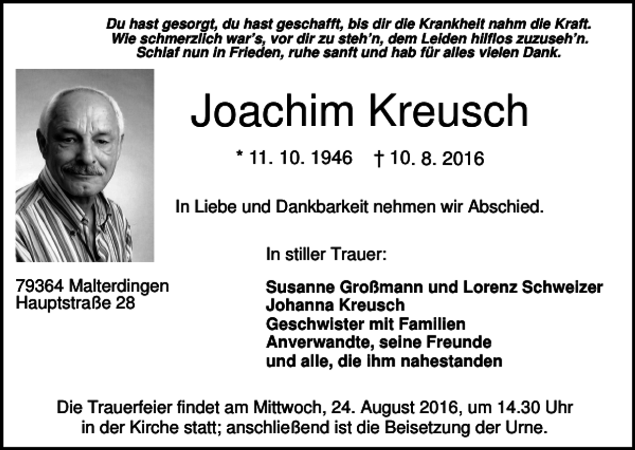 <p>Du hast gesorgt, du hast geschafft, bis dir die Krankheit nahm die Kraft.<br />Wie schmerzlich war’s, vor dir zu steh’n, dem Leiden hilflos zuzuseh’n.<br />Schlaf nun in Frieden, ruhe sanft und hab für alles vielen Dank.</p><p>Joachim Kreusch<br />* 11. 10. 1946</p><p>† 10. 8. 2016</p><p>In Liebe und Dankbarkeit nehmen wir Abschied.<br />In stiller Trauer:<br />79364 Malterdingen<br />Hauptstraße 28</p><p>Susanne Großmann und Lorenz Schweizer<br />Johanna Kreusch<br />Geschwister mit Familien<br />Anverwandte, seine Freunde<br />und alle, die ihm nahestanden</p><p>Die Trauerfeier findet am Mittwoch, 24. August 2016, um 14.30 Uhr<br />in der Kirche statt; anschließend ist die Beisetzung der Urne.</p>
