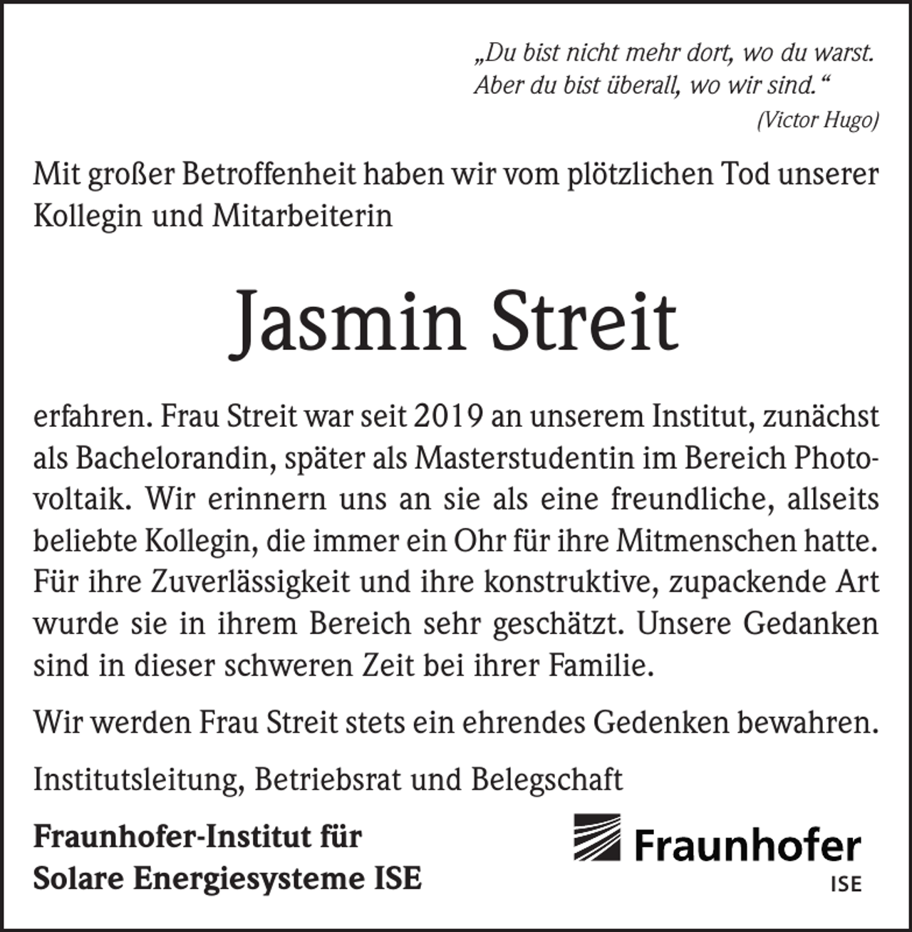 <p>„Du bist nicht mehr dort, wo du warst.<br />Aber du bist überall, wo wir sind.“<br />(Victor Hugo)</p><p>Mit großer Betroffenheit haben wir vom plötzlichen Tod unserer<br />Kollegin und Mitarbeiterin</p><p>Jasmin Streit<br />erfahren. Frau Streit war seit 2019 an unserem Institut, zunächst<br />als Bachelorandin, später als Masterstudentin im Bereich Photovoltaik. Wir erinnern uns an sie als eine freundliche, allseits<br />beliebte Kollegin, die immer ein Ohr für ihre Mitmenschen hatte.<br />Für ihre Zuverlässigkeit und ihre konstruktive, zupackende Art<br />wurde sie in ihrem Bereich sehr geschätzt. Unsere Gedanken<br />sind in dieser schweren Zeit bei ihrer Familie.<br />Wir werden Frau Streit stets ein ehrendes Gedenken bewahren.<br />Institutsleitung, Betriebsrat und Belegschaft<br />Fraunhofer-Institut für<br />Solare Energiesysteme ISE</p><p>ISE</p>