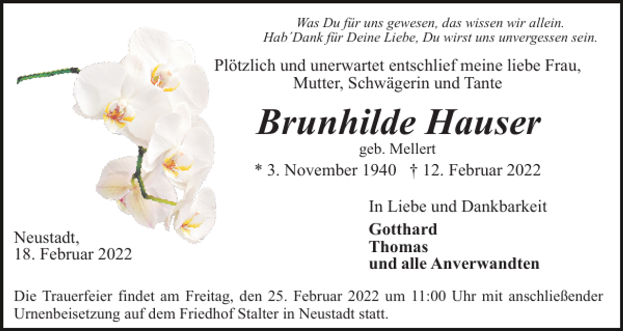 <p>Was Du für uns gewesen, das wissen wir allein.<br />Hab´Dank für Deine Liebe, Du wirst uns unvergessen sein.</p><p>Plötzlich und unerwartet entschlief meine liebe Frau,<br />Mutter, Schwägerin und Tante</p><p>Brunhilde Hauser<br />geb. Mellert</p><p>* 3. November 1940 † 12. Februar 2022</p><p>Neustadt,<br />18. Februar 2022</p><p>In Liebe und Dankbarkeit<br />Gotthard<br />Thomas<br />und alle Anverwandten</p><p>Die Trauerfeier findet am Freitag, den 25. Februar 2022 um 11:00 Uhr mit anschließender<br />Urnenbeisetzung auf dem Friedhof Stalter in Neustadt statt.</p>