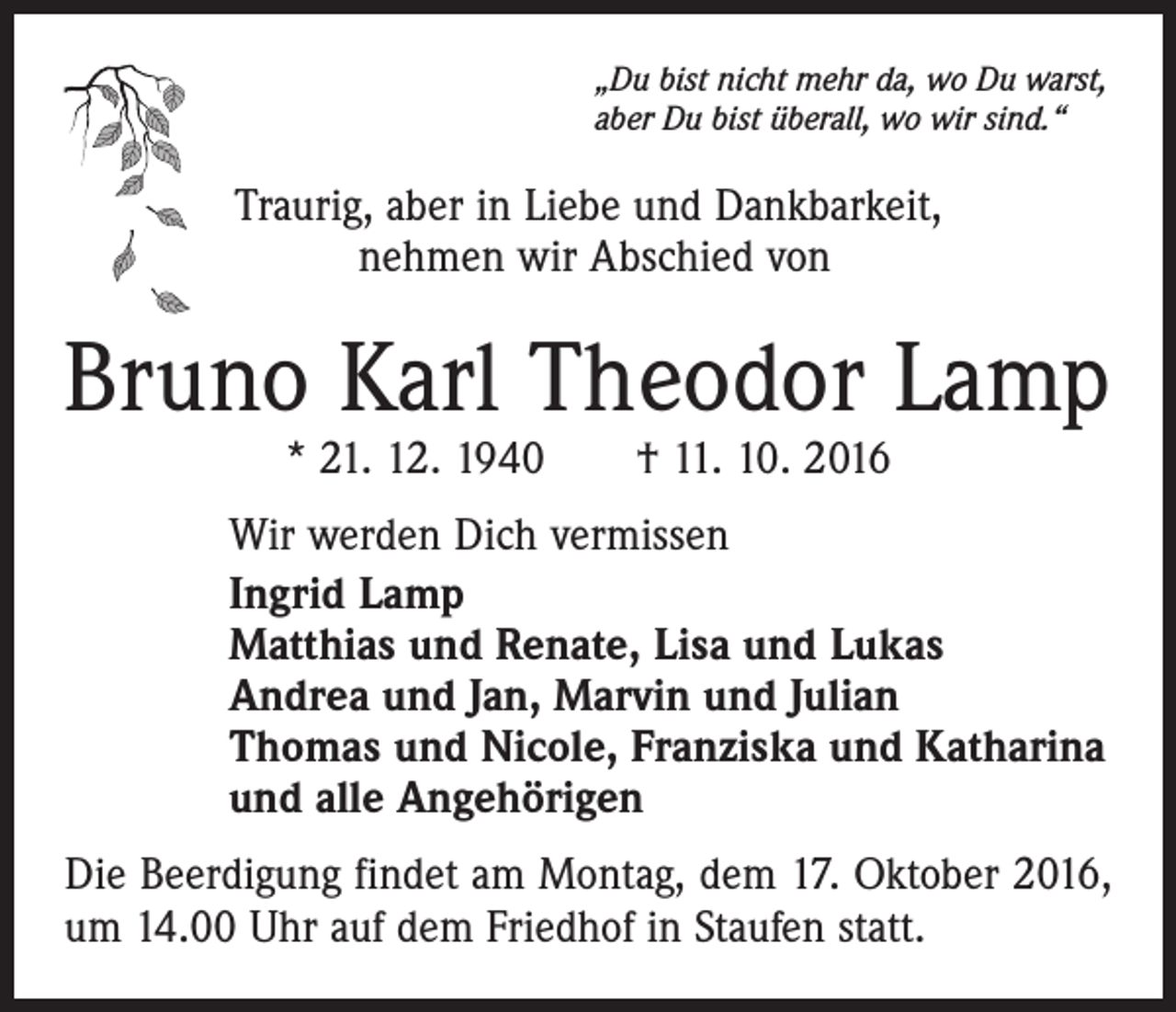 <p>„Du bist nicht mehr da, wo Du warst,<br />aber Du bist überall, wo wir sind.“</p><p>Traurig, aber in Liebe und Dankbarkeit,<br />nehmen wir Abschied von</p><p>Bruno Karl Theodor Lamp<br />* 21. 12. 1940 † 11. 10. 2016</p><p>Wir werden Dich vermissen<br />Ingrid Lamp<br />Matthias und Renate, Lisa und Lukas<br />Andrea und Jan, Marvin und Julian<br />Thomas und Nicole, Franziska und Katharina<br />und alle Angehörigen<br />Die Beerdigung findet am Montag, dem 17. Oktober 2016,<br />um 14.00 Uhr auf dem Friedhof in Staufen statt.</p>