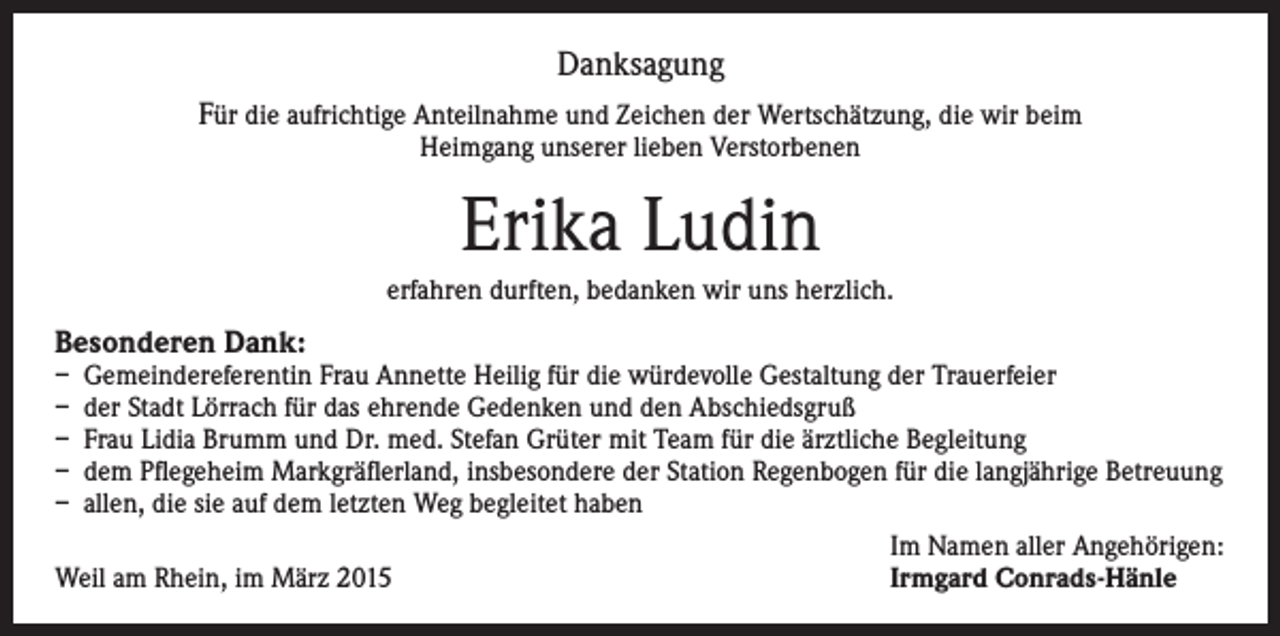 <p>Danksagung<br />Für die aufrichtige Anteilnahme und Zeichen der Wertschätzung, die wir beim<br />Heimgang unserer lieben Verstorbenen</p><p>Erika Ludin<br />erfahren durften, bedanken wir uns herzlich.</p><p>Besonderen Dank:<br />–<br />–<br />–<br />–<br />–</p><p>emeindereferentin Frau Annette Heilig für die würdevolle Gestaltung der Trauerfeier<br />G<br />der Stadt Lörrach für das ehrende Gedenken und den Abschiedsgruß<br />Frau Lidia Brumm und Dr. med. Stefan Grüter mit Team für die ärztliche Begleitung<br />dem Pflegeheim Markgräflerland, insbesondere der Station Regenbogen für die langjährige Betreuung<br />allen, die sie auf dem letzten Weg begleitet haben<br />Im Namen aller Angehörigen:<br />Weil am Rhein, im März 2015<br />Irmgard Conrads-Hänle</p>