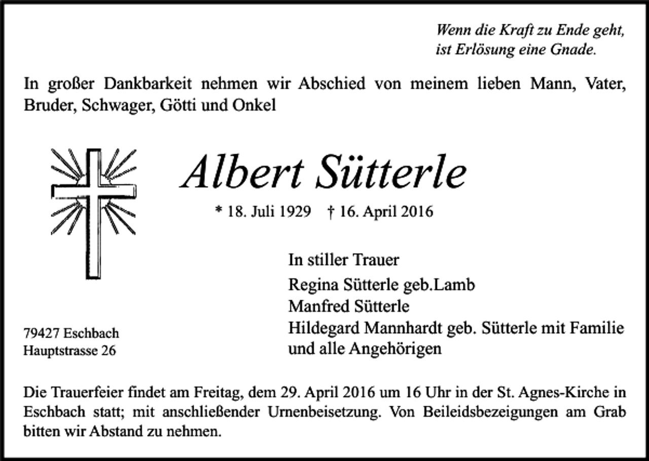 <p>Wenn die Kraft zu Ende geht,<br />ist Erlösung eine Gnade.</p><p>In großer Dankbarkeit nehmen wir Abschied von meinem lieben Mann, Vater,<br />Bruder, Schwager, Götti und Onkel</p><p>Albert Sütterle<br />* 18. Juli 1929 † 16. April 2016</p><p>79427 Eschbach<br />Hauptstrasse 26</p><p>In stiller Trauer<br />Regina Sütterle geb.Lamb<br />Manfred Sütterle<br />Hildegard Mannhardt geb. Sütterle mit Familie<br />und alle Angehörigen</p><p>Die Trauerfeier findet am Freitag, dem 29. April 2016 um 16 Uhr in der St. Agnes-Kirche in<br />Eschbach statt; mit anschließender Urnenbeisetzung. Von Beileidsbezeigungen am Grab<br />bitten wir Abstand zu nehmen.</p>