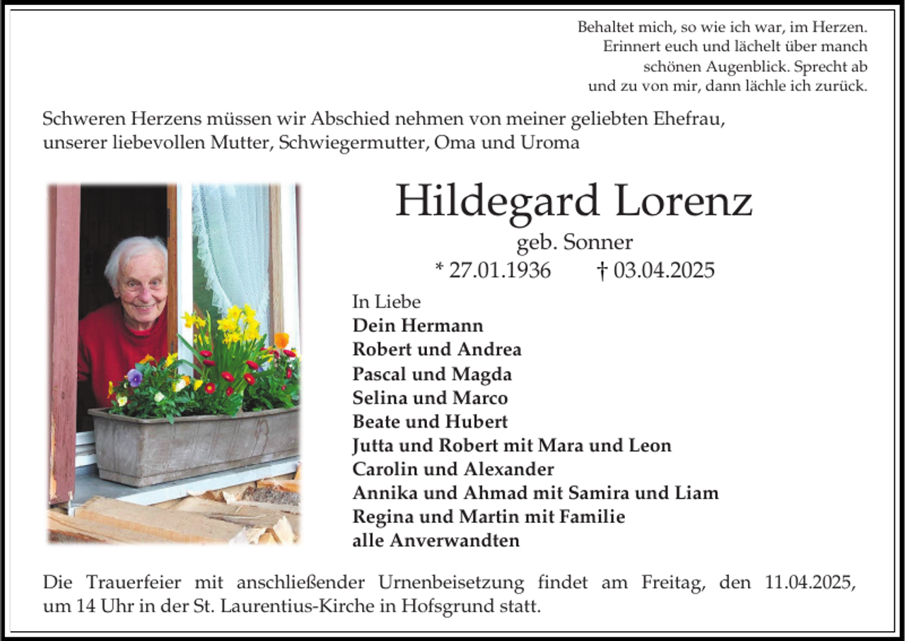 <p>Behaltet mich, so wie ich war, im Herzen.<br />Erinnert euch und lächelt über manch<br />schönen Augenblick. Sprecht ab<br />und zu von mir, dann lächle ich zurück.</p><p>Schweren Herzens müssen wir Abschied nehmen von meiner geliebten Ehefrau,<br />unserer liebevollen Mutter, Schwiegermutter, Oma und Uroma</p><p>Hildegard Lorenz<br />geb. Sonner<br />* 27.01.1936<br />03.04.2025<br />In Liebe<br />Dein Hermann<br />Robert und Andrea<br />Pascal und Magda<br />Selina und Marco<br />Beate und Hubert<br />Jutta und Robert mit Mara und Leon<br />Carolin und Alexander<br />Annika und Ahmad mit Samira und Liam<br />Regina und Martin mit Familie<br />alle Anverwandten<br />Die Trauerfeier mit anschließender Urnenbeisetzung findet am Freitag, den 11.04.2025,<br />um 14 Uhr in der St. Laurentius-Kirche in Hofsgrund statt.</p>