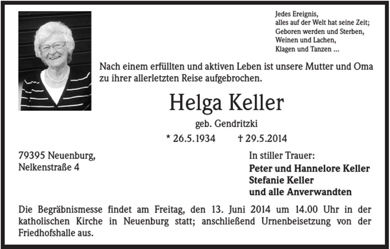 <p>Jedes Ereignis,<br />alles auf der Welt hat seine Zeit;<br />Geboren werden und Sterben,<br />Weinen und Lachen,<br />Klagen und Tanzen ...</p><p>Nach einem erfüllten und aktiven Leben ist unsere Mutter und Oma<br />zu ihrer allerletzten Reise aufgebrochen.</p><p>Helga Keller<br />geb. Gendritzki<br />* 26.5.1934<br />† 29.5.2014<br />79395 Neuenburg,<br />Nelkenstraße 4</p><p>In stiller Trauer:<br />Peter und Hannelore Keller<br />Stefanie Keller<br />und alle Anverwandten</p><p>Die Begräbnismesse findet am Freitag, den 13. Juni 2014 um 14.00 Uhr in der<br />katholischen Kirche in Neuenburg statt; anschließend Urnenbeisetzung von der<br />Friedhofshalle aus.</p>