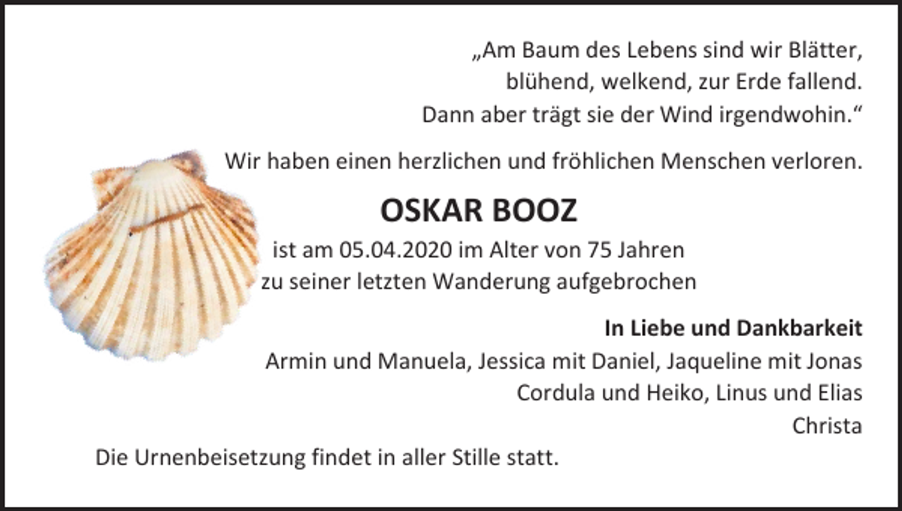 <p>„Am Baum des Lebens sind wir Blätter,<br />blühend, welkend, zur Erde fallend.<br />Dann aber trägt sie der Wind irgendwohin.“<br />Wir haben einen herzlichen und fröhlichen Menschen verloren.</p><p>OSKAR BOOZ<br />ist am 05.04.2020 im Alter von 75 Jahren<br />zu seiner letzten Wanderung aufgebrochen<br />In Liebe und Dankbarkeit<br />Armin und Manuela, Jessica mit Daniel, Jaqueline mit Jonas<br />Cordula und Heiko, Linus und Elias<br />Christa<br />Die Urnenbeisetzung findet in aller Stille statt.</p>
