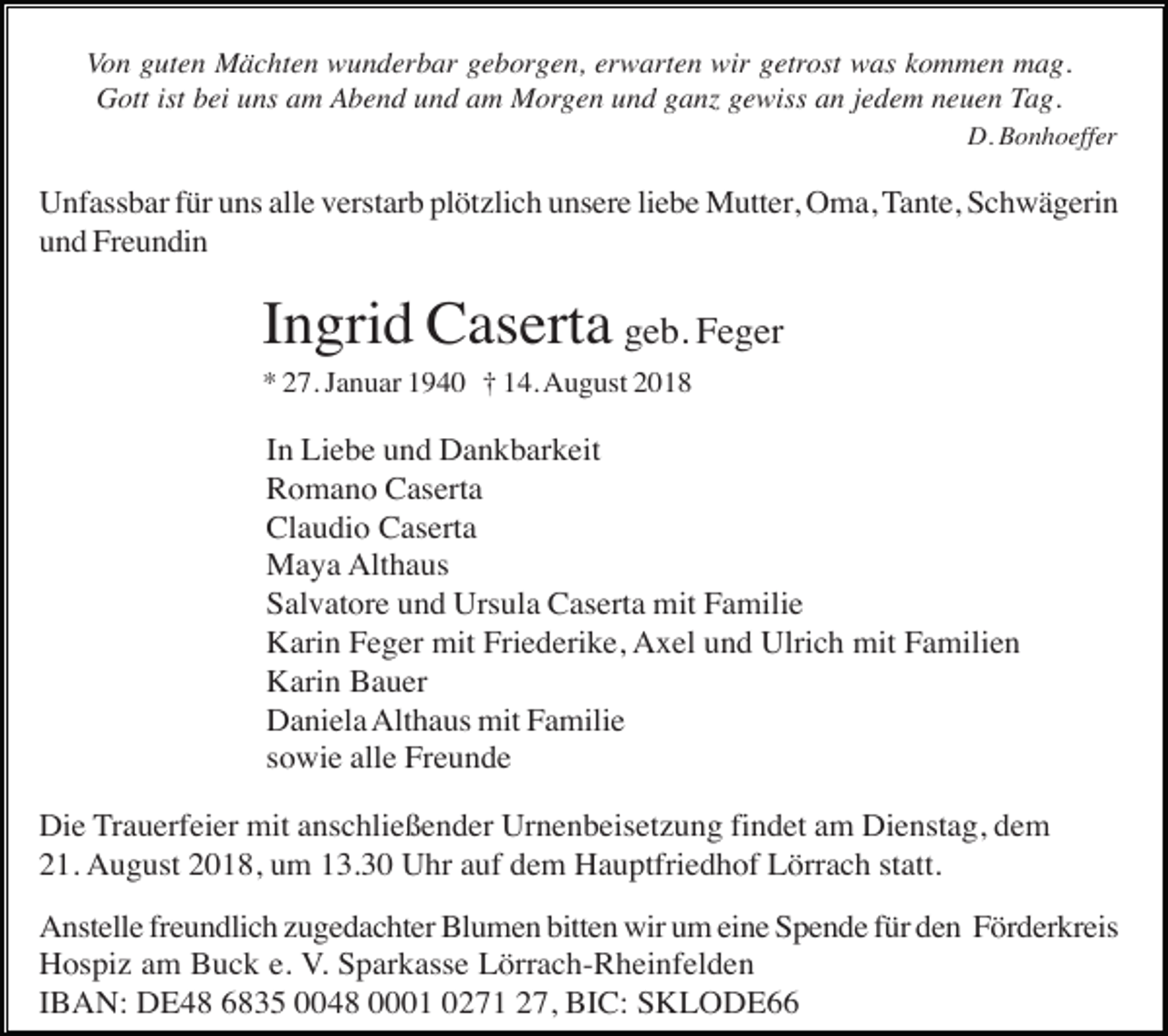 <p>Von guten Mächten wunderbar geborgen, erwarten wir getrost was kommen mag.<br />Gott ist bei uns am Abend und am Morgen und ganz gewiss an jedem neuen Tag.<br />D. Bonhoeffer</p><p>Unfassbar für uns alle verstarb plötzlich unsere liebe Mutter, Oma, Tante, Schwägerin<br />und Freundin</p><p>Ingrid Caserta geb. Feger<br />* 27. Januar 1940 † 14. August 2018</p><p>In Liebe und Dankbarkeit<br />Romano Caserta<br />Claudio Caserta<br />Maya Althaus<br />Salvatore und Ursula Caserta mit Familie<br />Karin Feger mit Friederike, Axel und Ulrich mit Familien<br />Karin Bauer<br />Daniela Althaus mit Familie<br />sowie alle Freunde<br />Die Trauerfeier mit anschließender Urnenbeisetzung findet am Dienstag, dem<br />21. August 2018, um 13.30 Uhr auf dem Hauptfriedhof Lörrach statt.<br />Anstelle freundlich zugedachter Blumen bitten wir um eine Spende für den Förderkreis<br />Hospiz am Buck e. V. Sparkasse Lörrach-Rheinfelden<br />IBAN: DE48 6835 0048 0001 0271 27, BIC: SKLODE66</p>
