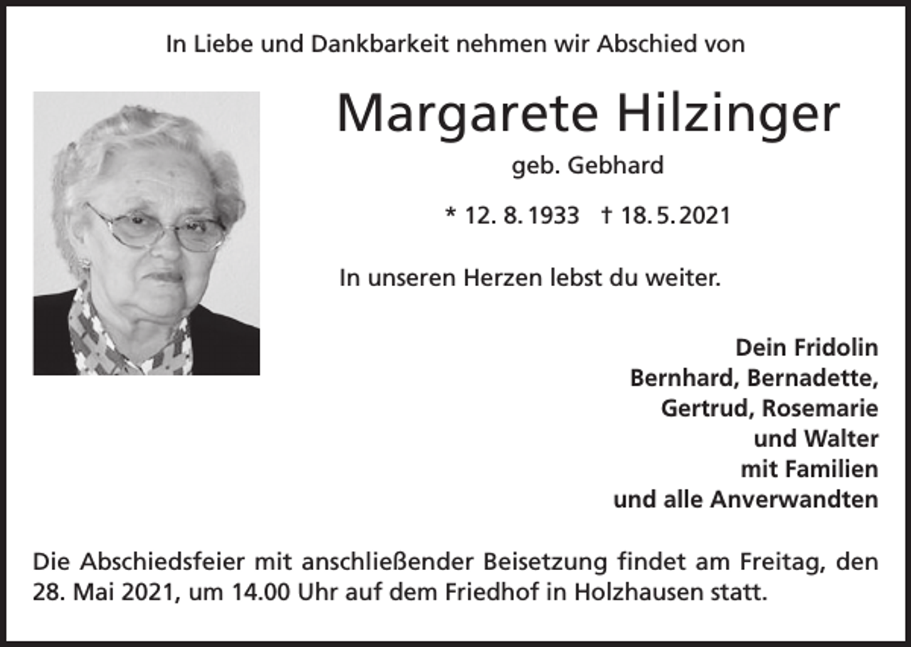 <p>In Liebe und Dankbarkeit nehmen wir Abschied von</p><p>Margarete Hilzinger<br />geb. Gebhard<br />* 12. 8. 1933 † 18. 5. 2021<br />In unseren Herzen lebst du weiter.<br />Dein Fridolin<br />Bernhard, Bernadette,<br />Gertrud, Rosemarie<br />und Walter<br />mit Familien<br />und alle Anverwandten<br />Die Abschiedsfeier mit anschließender Beisetzung findet am Freitag, den<br />28. Mai 2021, um 14.00 Uhr auf dem Friedhof in Holzhausen statt.</p>