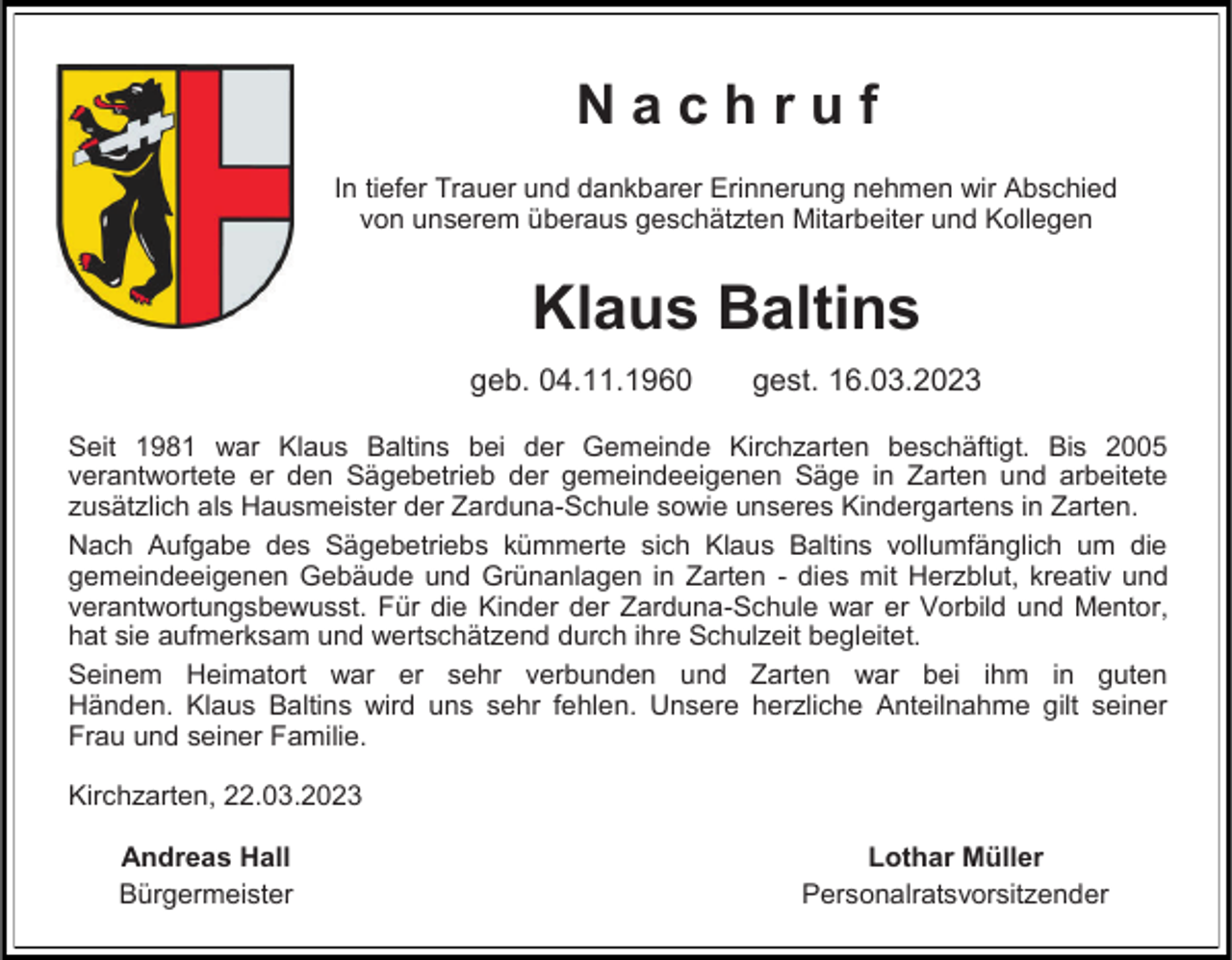 <p>Nachruf<br />In tiefer Trauer und dankbarer Erinnerung nehmen wir Abschied<br />von unserem überaus geschätzten Mitarbeiter und Kollegen</p><p>Klaus Baltins<br />geb. 04.11.1960</p><p>gest. 16.03.2023</p><p>Seit 1981 war Klaus Baltins bei der Gemeinde Kirchzarten beschäftigt. Bis 2005<br />verantwortete er den Sägebetrieb der gemeindeeigenen Säge in Zarten und arbeitete<br />zusätzlich als Hausmeister der Zarduna-Schule sowie unseres Kindergartens in Zarten.<br />Nach Aufgabe des Sägebetriebs kümmerte sich Klaus Baltins vollumfänglich um die<br />gemeindeeigenen Gebäude und Grünanlagen in Zarten - dies mit Herzblut, kreativ und<br />verantwortungsbewusst. Für die Kinder der Zarduna-Schule war er Vorbild und Mentor,<br />hat sie aufmerksam und wertschätzend durch ihre Schulzeit begleitet.<br />Seinem Heimatort war er sehr verbunden und Zarten war bei ihm in guten<br />Händen. Klaus Baltins wird uns sehr fehlen. Unsere herzliche Anteilnahme gilt seiner<br />Frau und seiner Familie.<br />Kirchzarten, 22.03.2023<br />Andreas Hall<br />Bürgermeister</p><p>Lothar Müller<br />Personalratsvorsitzender</p>