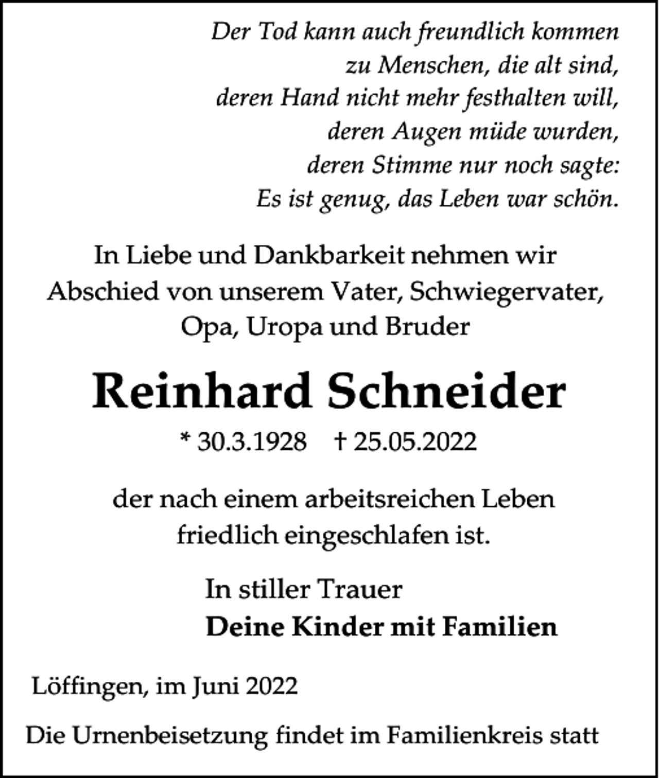 <p>Der Tod kann auch freundlich kommen<br />zu Menschen, die alt sind,<br />deren Hand nicht mehr festhalten will,<br />deren Augen müde wurden,<br />deren Stimme nur noch sagte:<br />Es ist genug, das Leben war schön.</p><p>In Liebe und Dankbarkeit nehmen wir<br />Abschied von unserem Vater, Schwiegervater,<br />Opa, Uropa und Bruder</p><p>Reinhard Schneider<br />* 30.3.1928</p><p>† 25.05.2022</p><p>der nach einem arbeitsreichen Leben<br />friedlich eingeschlafen ist.</p><p>In stiller Trauer<br />Deine Kinder mit Familien<br />Löffingen, im Juni 2022<br />Die Urnenbeisetzung findet im Familienkreis statt</p>