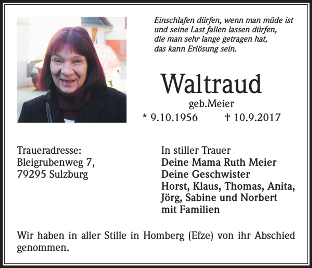 <p>Einschlafen dürfen, wenn man müde ist<br />und seine Last fallen lassen dürfen,<br />die man sehr lange getragen hat,<br />das kann Erlösung sein.</p><p>Waltraud</p><p>geb.Meier<br />* 9.10.1956<br />† 10.9.2017<br />Traueradresse:<br />In stiller Trauer<br />Bleigrubenweg 7,<br />Deine Mama Ruth Meier<br />79295 Sulzburg Deine Geschwister<br />Horst, Klaus, Thomas, Anita,<br />Jörg, Sabine und Norbert<br />mit Familien<br />Wir haben in aller Stille in Homberg (Efze) von ihr Abschied<br />genommen.</p>