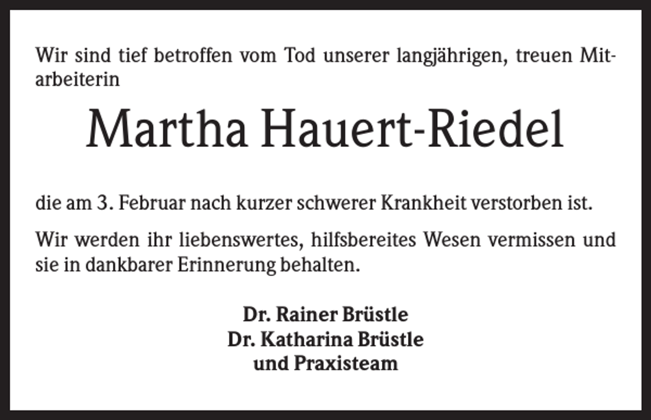<p>Wir sind tief betroffen vom Tod unserer langjährigen, treuen Mitarbeiterin</p><p>Martha Hauert-Riedel<br />die am 3. Februar nach kurzer schwerer Krankheit verstorben ist.<br />Wir werden ihr liebenswertes, hilfsbereites Wesen vermissen und<br />sie in dankbarer Erinnerung behalten.<br />Dr. Rainer Brüstle<br />Dr. Katharina Brüstle<br />und Praxisteam</p>