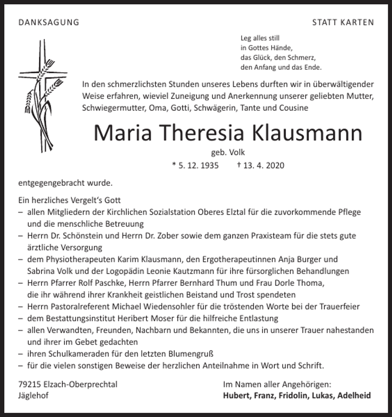 <p>DANKSAGUNG</p><p>STATT KARTEN<br />Leg alles still<br />in Gottes Hände,<br />das Glück, den Schmerz,<br />den Anfang und das Ende.</p><p>In den schmerzlichsten Stunden unseres Lebens durften wir in überwältigender<br />Weise erfahren, wieviel Zuneigung und Anerkennung unserer geliebten Mutter,<br />Schwiegermutter, Oma, Gotti, Schwägerin, Tante und Cousine</p><p>Maria Theresia Klausmann<br />geb. Volk<br />* 5. 12. 1935 † 13. 4. 2020</p><p>entgegengebracht wurde.<br />Ein herzliches Vergelt‘s Gott<br />– allen Mitgliedern der Kirchlichen Sozialstation Oberes Elztal für die zuvorkommende Pflege<br />und die menschliche Betreuung<br />– Herrn Dr. Schönstein und Herrn Dr. Zober sowie dem ganzen Praxisteam für die stets gute<br />ärztliche Versorgung<br />– dem Physiotherapeuten Karim Klausmann, den Ergotherapeutinnen Anja Burger und<br />Sabrina Volk und der Logopädin Leonie Kautzmann für ihre fürsorglichen Behandlungen<br />– Herrn Pfarrer Rolf Paschke, Herrn Pfarrer Bernhard Thum und Frau Dorle Thoma,<br />die ihr während ihrer Krankheit geistlichen Beistand und Trost spendeten<br />– Herrn Pastoralreferent Michael Wiedensohler für die tröstenden Worte bei der Trauerfeier<br />– dem Bestattungsinstitut Heribert Moser für die hilfreiche Entlastung<br />– allen Verwandten, Freunden, Nachbarn und Bekannten, die uns in unserer Trauer nahestanden<br />und ihrer im Gebet gedachten<br />– ihren Schulkameraden für den letzten Blumengruß<br />– für die vielen sonstigen Beweise der herzlichen Anteilnahme in Wort und Schrift.<br />79215 Elzach-Oberprechtal<br />Jäglehof</p><p>Im Namen aller Angehörigen:<br />Hubert, Franz, Fridolin, Lukas, Adelheid</p>