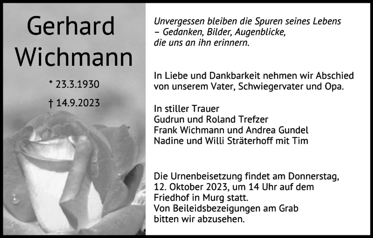 <p>Gerhard<br />Wichmann<br />* 23.3.1930<br />† 14.9.2023</p><p>Unvergessen bleiben die Spuren seines Lebens<br />– Gedanken, Bilder, Augenblicke,<br />die uns an ihn erinnern.<br />In Liebe und Dankbarkeit nehmen wir Abschied<br />von unserem Vater, Schwiegervater und Opa.<br />In stiller Trauer<br />Gudrun und Roland Trefzer<br />Frank Wichmann und Andrea Gundel<br />Nadine und Willi Sträterhoff mit Tim</p><p>Die Urnenbeisetzung findet am Donnerstag,<br />12. Oktober 2023, um 14 Uhr auf dem<br />Friedhof in Murg statt.<br />Von Beileidsbezeigungen am Grab<br />bitten wir abzusehen.</p>