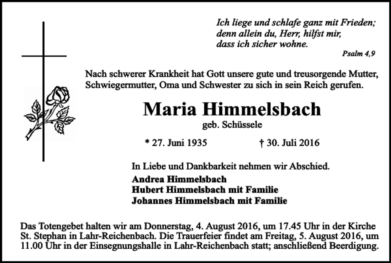 <p>Ich liege und schlafe ganz mit Frieden;<br />denn allein du, Herr, hilfst mir,<br />dass ich sicher wohne.<br />Psalm 4,9</p><p>Nach schwerer Krankheit hat Gott unsere gute und treusorgende Mutter,<br />Schwiegermutter, Oma und Schwester zu sich in sein Reich gerufen.</p><p>Maria Himmelsbach<br />geb. Schüssele</p><p>* 27. Juni 1935</p><p>† 30. Juli 2016</p><p>In Liebe und Dankbarkeit nehmen wir Abschied.<br />Andrea Himmelsbach<br />Hubert Himmelsbach mit Familie<br />Johannes Himmelsbach mit Familie<br />Das Totengebet halten wir am Donnerstag, 4. August 2016, um 17.45 Uhr in der Kirche<br />St. Stephan in Lahr-Reichenbach. Die Trauerfeier findet am Freitag, 5. August 2016, um<br />11.00 Uhr in der Einsegnungshalle in Lahr-Reichenbach statt; anschließend Beerdigung.</p>