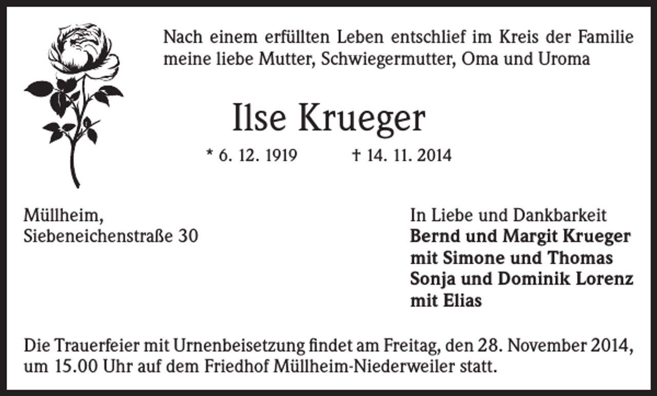 <p>Nach einem erfüllten Leben entschlief im Kreis der Familie<br />meine liebe Mutter, Schwiegermutter, Oma und Uroma</p><p>Ilse Krueger<br />* 6. 12. 1919 † 14. 11. 2014</p><p>Müllheim,<br />Siebeneichenstraße 30</p><p>In Liebe und Dankbarkeit<br />Bernd und Margit Krueger<br />mit Simone und Thomas<br />Sonja und Dominik Lorenz<br />mit Elias</p><p>Die Trauerfeier mit Urnenbeisetzung findet am Freitag, den 28. November 2014,<br />um 15.00 Uhr auf dem Friedhof Müllheim-Niederweiler statt.</p>