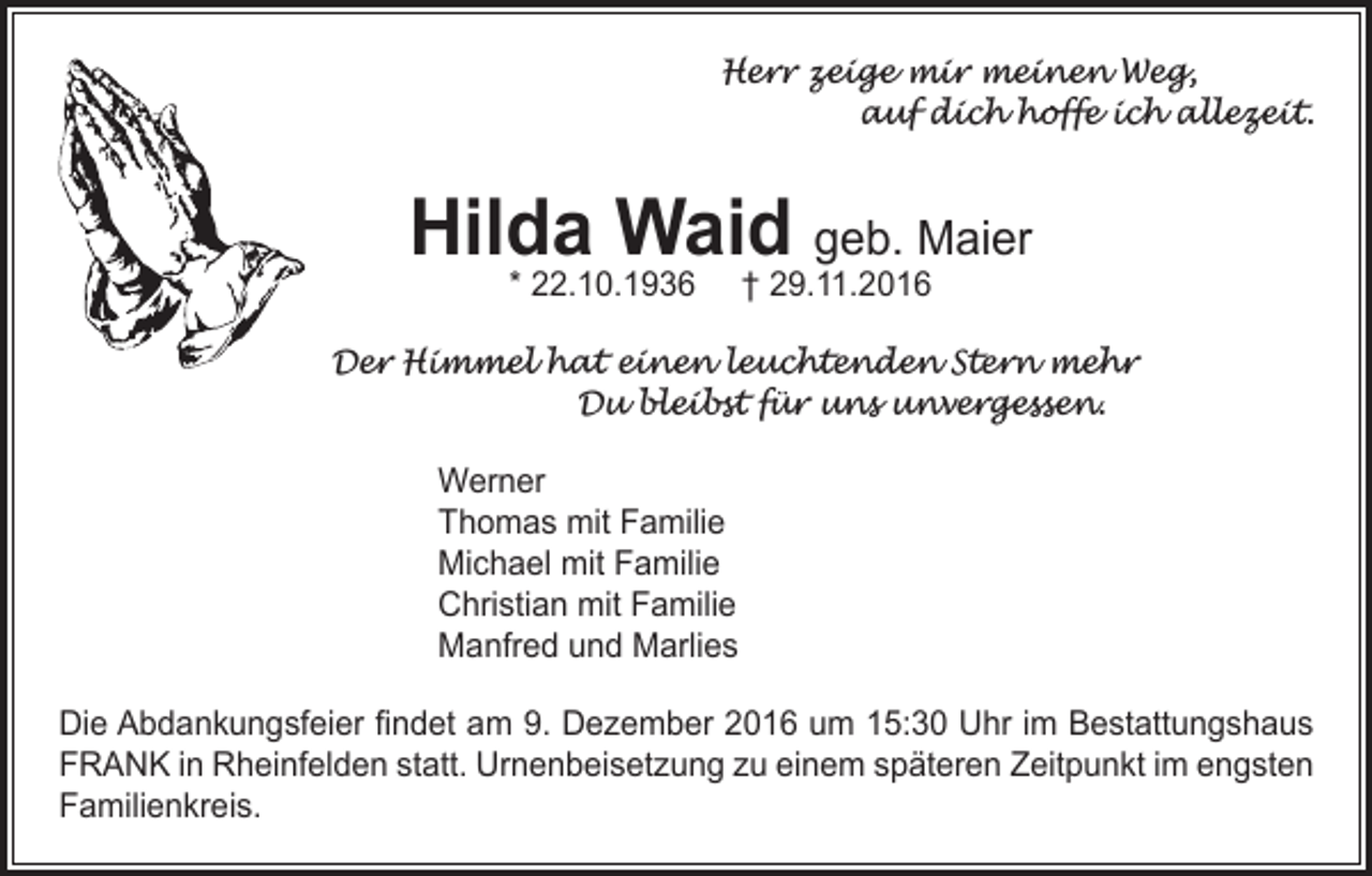 <p>Herr zeige mir meinen Weg,</p><p>auf dich hoffe ich allezeit.</p><p>Hilda Waid geb. Maier<br />* 22.10.1936</p><p>† 29.11.2016</p><p>Der Himmel hat einen leuchtenden Stern mehr<br />Du bleibst für uns unvergessen.<br />Werner<br />Thomas mit Familie<br />Michael mit Familie<br />Christian mit Familie<br />Manfred und Marlies<br />Die Abdankungsfeier findet am 9. Dezember 2016 um 15:30 Uhr im Bestattungshaus<br />FRANK in Rheinfelden statt. Urnenbeisetzung zu einem späteren Zeitpunkt im engsten<br />Familienkreis.</p>