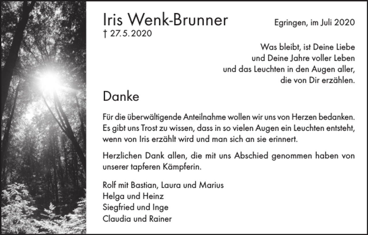 <p>Iris Wenk-Brunner</p><p>Egringen, im Juli 2020</p><p>† 27. 5. 2020</p><p>Was bleibt, ist Deine Liebe<br />und Deine Jahre voller Leben<br />und das Leuchten in den Augen aller,<br />die von Dir erzählen.</p><p>Danke<br />Für die überwältigende Anteilnahme wollen wir uns von Herzen bedanken.<br />Es gibt uns Trost zu wissen, dass in so vielen Augen ein Leuchten entsteht,<br />wenn von Iris erzählt wird und man sich an sie erinnert.<br />Herzlichen Dank allen, die mit uns Abschied genommen haben von<br />unserer tapferen Kämpferin.<br />Rolf mit Bastian, Laura und Marius<br />Helga und Heinz<br />Siegfried und Inge<br />Claudia und Rainer</p>