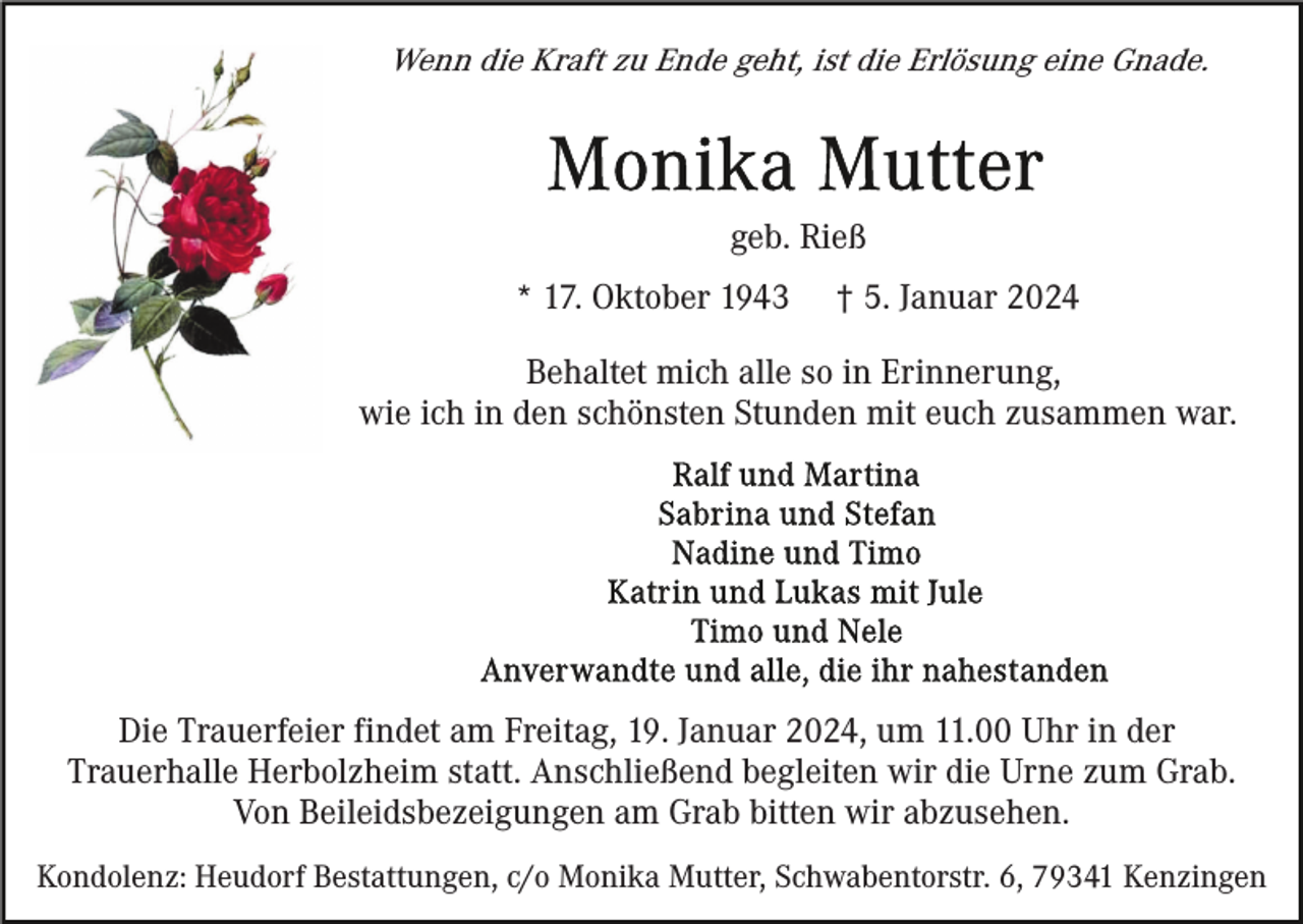 <p>Wenn die Kraft zu Ende geht, ist die Erlösung eine Gnade.</p><p>geb. Rieß<br />* 17. Oktober 1943</p><p>† 5. Januar 2024</p><p>Behaltet mich alle so in Erinnerung,<br />wie ich in den schönsten Stunden mit euch zusammen war.</p><p>Die Trauerfeier findet am Freitag, 19. Januar 2024, um 11.00 Uhr in der<br />Trauerhalle Herbolzheim statt. Anschließend begleiten wir die Urne zum Grab.<br />Von Beileidsbezeigungen am Grab bitten wir abzusehen.<br />Kondolenz: Heudorf Bestattungen, c/o Monika Mutter, Schwabentorstr. 6, 79341 Kenzingen</p>