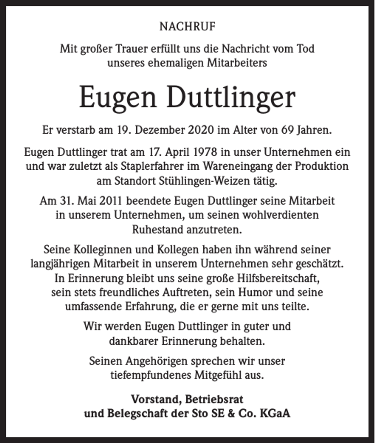<p>NACHRUF<br />Mit großer Trauer erfüllt uns die Nachricht vom Tod<br />unseres ehemaligen Mitarbeiters</p><p>Eugen Duttlinger<br />Er verstarb am 19. Dezember 2020 im Alter von 69 Jahren.<br />Eugen Duttlinger trat am 17. April 1978 in unser Unternehmen ein<br />und war zuletzt als Staplerfahrer im Wareneingang der Produktion<br />am Standort Stühlingen-Weizen tätig.<br />Am 31. Mai 2011 beendete Eugen Duttlinger seine Mitarbeit<br />in unserem Unternehmen, um seinen wohlverdienten<br />Ruhestand anzutreten.<br />Seine Kolleginnen und Kollegen haben ihn während seiner<br />langjährigen Mitarbeit in unserem Unternehmen sehr geschätzt.<br />In Erinnerung bleibt uns seine große Hilfsbereitschaft,<br />sein stets freundliches Auftreten, sein Humor und seine<br />umfassende Erfahrung, die er gerne mit uns teilte.<br />Wir werden Eugen Duttlinger in guter und<br />dankbarer Erinnerung behalten.<br />Seinen Angehörigen sprechen wir unser<br />tiefempfundenes Mitgefühl aus.<br />Vorstand, Betriebsrat<br />und Belegschaft der Sto SE &amp; Co. KGaA</p>