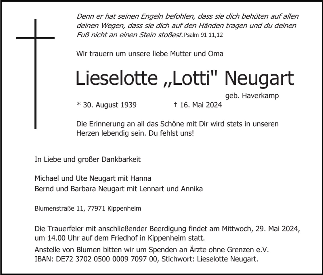 <p>Denn er hat seinen Engeln befohlen, dass sie dich behüten auf allen<br />deinen Wegen, dass sie dich auf den Händen tragen und du deinen<br />Fuß nicht an einen Stein stoßest. Psalm 91,12<br />Wir trauern um unsere liebe Mutter und Oma</p><p>Lieselotte ‚‚Lotti" Neugart<br />geb. Haverkamp<br />* 30. August 1939</p><p>† 16. Mai 2024</p><p>Die Erinnerung an all das Schöne mit Dir wird stets in unseren<br />Herzen lebendig sein. Du fehlst uns!<br />In Liebe und großer Dankbarkeit<br />Michael und Ute Neugart mit Hanna<br />Bernd und Barbara Neugart mit Lennart und Annika<br />Blumenstraße 11, 77971 Kippenheim</p><p>Die Trauerfeier mit anschließender Beerdigung findet am Mittwoch, 29. Mai 2024,<br />um 14.00 Uhr auf dem Friedhof in Kippenheim statt.<br />Anstelle von Blumen bitten wir um Spenden an Ärzte ohne Grenzen e.V.<br />IBAN: DE72 3702 0509 7097 00, Stichwort: Lieselotte Neugart.</p>