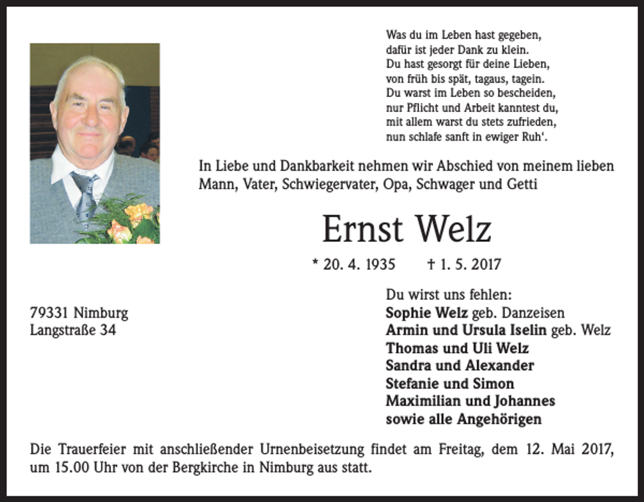 <p>Was du im Leben hast gegeben,<br />dafür ist jeder Dank zu klein.<br />Du hast gesorgt für deine Lieben,<br />von früh bis spät, tagaus, tagein.<br />Du warst im Leben so bescheiden,<br />nur Pflicht und Arbeit kanntest du,<br />mit allem warst du stets zufrieden,<br />nun schlafe sanft in ewiger Ruh‘.</p><p>In Liebe und Dankbarkeit nehmen wir Abschied von meinem lieben<br />Mann, Vater, Schwiegervater, Opa, Schwager und Getti</p><p>Ernst Welz<br />* 20. 4. 1935 † 1. 5. 2017</p><p>Du wirst uns fehlen:<br />79331 Nimburg<br />Sophie Welz geb. Danzeisen<br />Langstraße 34 Armin und Ursula Iselin geb. Welz<br />Thomas und Uli Welz<br />Sandra und Alexander<br />Stefanie und Simon<br />Maximilian und Johannes<br />sowie alle Angehörigen<br />Die Trauerfeier mit anschließender Urnenbeisetzung findet am Freitag, dem 12. Mai 2017,<br />um 15.00 Uhr von der Bergkirche in Nimburg aus statt.</p>