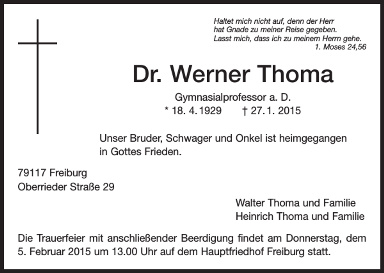 <p>Haltet mich nicht auf, denn der Herr<br />hat Gnade zu meiner Reise gegeben.<br />Lasst mich, dass ich zu meinem Herrn gehe.</p><p>1. Moses 24,56</p><p>Dr. Werner Thoma<br />Gymnasialprofessor a. D.<br />* 18. 4. 1929 † 27. 1. 2015<br />Unser Bruder, Schwager und Onkel ist heimgegangen<br />in Gottes Frieden.<br />79117 Freiburg<br />Oberrieder Straße 29<br />Walter Thoma und Familie<br />Heinrich Thoma und Familie<br />Die Trauerfeier mit anschließender Beerdigung findet am Donnerstag, dem<br />5. Februar 2015 um 13.00 Uhr auf dem Hauptfriedhof Freiburg statt.</p>