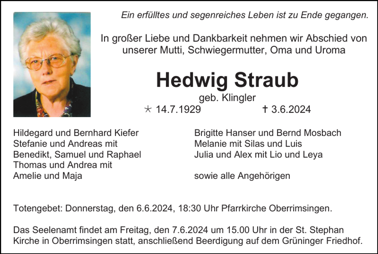 <p>Ein erfülltes und segenreiches Leben ist zu Ende gegangen.</p><p>In großer Liebe und Dankbarkeit nehmen wir Abschied von<br />unserer Mutti, Schwiegermutter, Oma und Uroma</p><p>Hedwig Straub<br />geb. Klingler<br /> 14.7.1929<br /> 3.6.2024<br />Hildegard und Bernhard Kiefer<br />Stefanie und Andreas mit<br />Benedikt, Samuel und Raphael<br />Thomas und Andrea mit<br />Amelie und Maja</p><p>Brigitte Hanser und Bernd Mosbach<br />Melanie mit Silas und Luis<br />Julia und Alex mit Lio und Leya<br />sowie alle Angehörigen</p><p>Totengebet: Donnerstag, den 6.6.2024, 18:30 Uhr Pfarrkirche Oberrimsingen.<br />Das Seelenamt findet am Freitag, den 7.6.2024 um 15.00 Uhr in der St. Stephan<br />Kirche in Oberrimsingen statt, anschließend Beerdigung auf dem Grüninger Friedhof.</p>