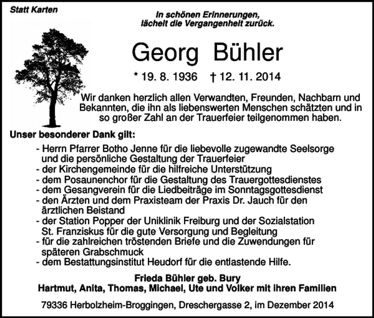 <p>Statt Karten</p><p>In schönen Erinnerungen,<br />lächelt die Vergangenheit zurück.</p><p>Georg Bühler<br />* 19. 8. 1936</p><p>† 12. 11. 2014</p><p>Wir danken herzlich allen Verwandten, Freunden, Nachbarn und<br />Bekannten, die ihn als liebenswerten Menschen schätzten und in<br />so großer Zahl an der Trauerfeier teilgenommen haben.<br />Unser besonderer Dank gilt:</p><p>- Herrn Pfarrer Botho Jenne für die liebevolle zugewandte Seelsorge<br />und die persönliche Gestaltung der Trauerfeier<br />- der Kirchengemeinde für die hilfreiche Unterstützung<br />- dem Posaunenchor für die Gestaltung des Trauergottesdienstes<br />- dem Gesangverein für die Liedbeiträge im Sonntagsgottesdienst<br />- den Ärzten und dem Praxisteam der Praxis Dr. Jauch für den<br />ärztlichen Beistand<br />- der Station Popper der Uniklinik Freiburg und der Sozialstation<br />St. Franziskus für die gute Versorgung und Begleitung<br />- für die zahlreichen tröstenden Briefe und die Zuwendungen für<br />späteren Grabschmuck<br />- dem Bestattungsinstitut Heudorf für die entlastende Hilfe.<br />Frieda Bühler geb. Bury<br />Hartmut, Anita, Thomas, Michael, Ute und Volker mit ihren Familien<br />79336 Herbolzheim-Broggingen, Dreschergasse 2, im Dezember 2014</p>