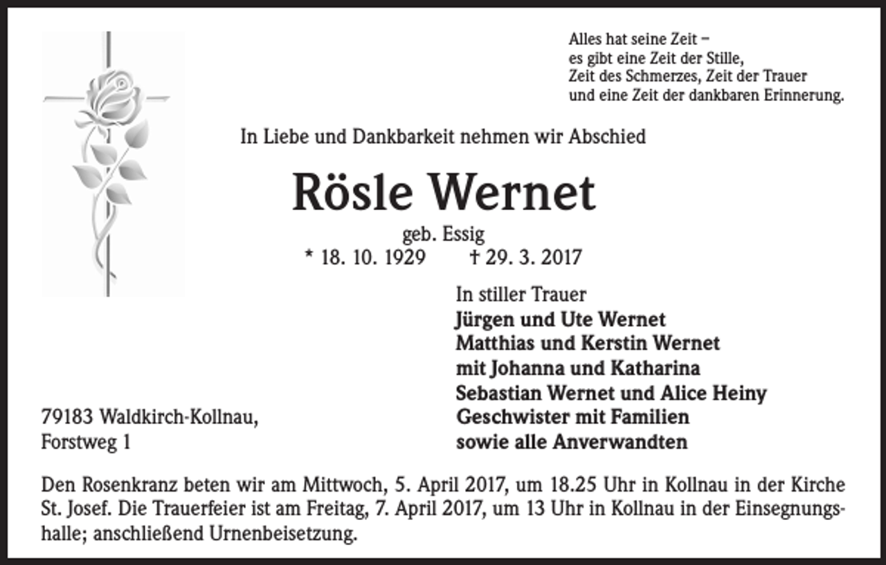 <p>Alles hat seine Zeit –<br />es gibt eine Zeit der Stille,<br />Zeit des Schmerzes, Zeit der Trauer<br />und eine Zeit der dankbaren Erinnerung.</p><p>In Liebe und Dankbarkeit nehmen wir Abschied</p><p>Rösle Wernet<br />geb. Essig<br />* 18. 10. 1929 † 29. 3. 2019183 Waldkirch-Kollnau,<br />Forstweg 1</p><p>In stiller Trauer<br />Jürgen und Ute Wernet<br />Matthias und Kerstin Wernet<br />mit Johanna und Katharina<br />Sebastian Wernet und Alice Heiny<br />Geschwister mit Familien<br />sowie alle Anverwandten</p><p>Den Rosenkranz beten wir am Mittwoch, 5. April 2017, um 18.25 Uhr in Kollnau in der Kirche<br />St. Josef. Die Trauerfeier ist am Freitag, 7. April 2017, um 13 Uhr in Kollnau in der Einsegnungshalle; anschließend Urnenbeisetzung.</p>