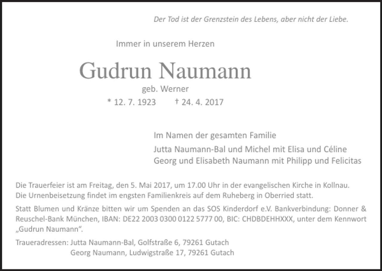 <p>Der Tod ist der Grenzstein des Lebens, aber nicht der Liebe.</p><p>Immer in unserem Herzen</p><p>Gudrun Naumann<br />geb. Werner<br />* 12. 7. 1923 † 24. 4. 2017</p><p>Im Namen der gesamten Familie<br />Jutta Naumann-Bal und Michel mit Elisa und Céline<br />Georg und Elisabeth Naumann mit Philipp und Felicitas<br />Die Trauerfeier ist am Freitag, den 5. Mai 2017, um 17.00 Uhr in der evangelischen Kirche in Kollnau.<br />Die Urnenbeisetzung findet im engsten Familienkreis auf dem Ruheberg in Oberried statt.<br />Statt Blumen und Kränze bitten wir um Spenden an das SOS Kinderdorf e.V. Bankverbindung: Donner &amp;<br />Reuschel-Bank München, IBAN: DE200122 5777 00, BIC: CHDBDEHHXXX, unter dem Kennwort<br />„Gudrun Naumann“.<br />Traueradressen: Jutta Naumann-Bal, Golfstraße 6, 79261 Gutach<br />Georg Naumann, Ludwigstraße 17, 79261 Gutach</p>
