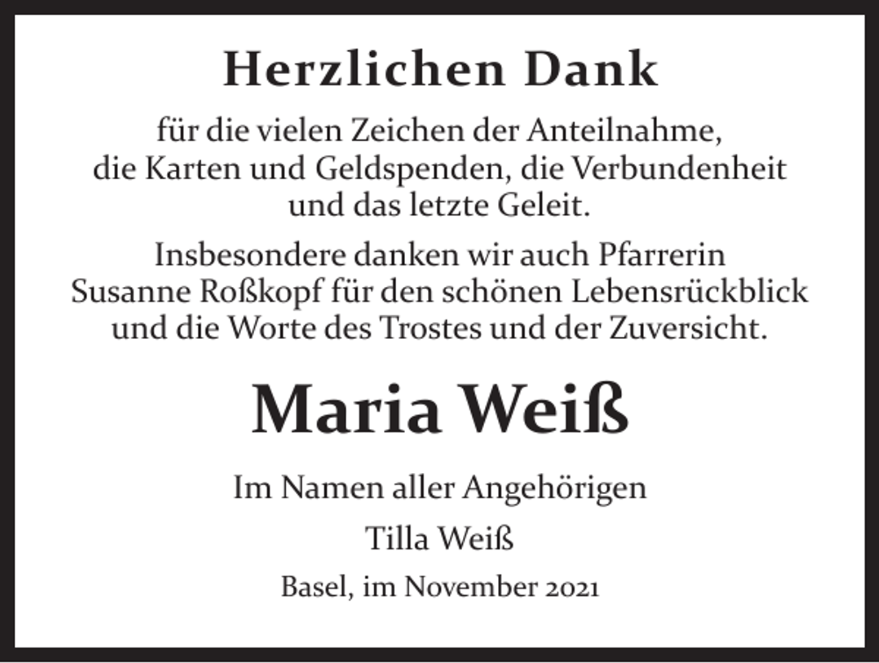 <p>Herzlichen Dank<br />für die vielen Zeichen der Anteilnahme,<br />die Karten und Geldspenden, die Verbundenheit<br />und das letzte Geleit.<br />Insbesondere danken wir auch Pfarrerin<br />Susanne Roßkopf für den schönen Lebensrückblick<br />und die Worte des Trostes und der Zuversicht.</p><p>Maria Weiß<br />Im Namen aller Angehörigen<br />Tilla Weiß<br />Basel, im November 2021</p>