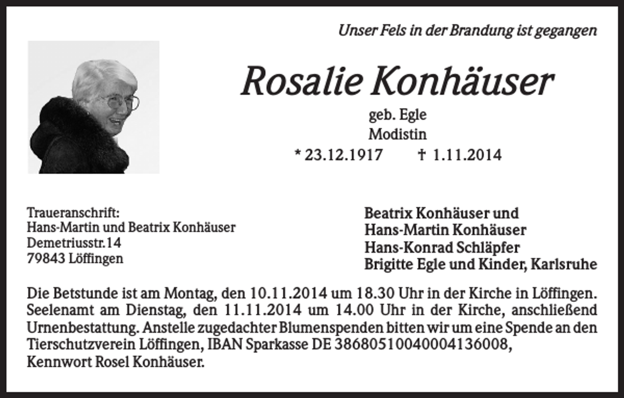 <p>Unser Fels in der Brandung ist gegangen</p><p>Rosalie Konhäuser<br />geb. Egle<br />Modistin<br />* 23.12.1917<br />† 1.11.2014</p><p>Traueranschrift:<br />Hans-Martin und Beatrix Konhäuser<br />Demetriusstr.14<br />79843 Löffingen</p><p>Beatrix Konhäuser und<br />Hans-Martin Konhäuser<br />Hans-Konrad Schläpfer<br />Brigitte Egle und Kinder, Karlsruhe</p><p>Die Betstunde ist am Montag, den 10.11.2014 um 18.30 Uhr in der Kirche in Löffingen.<br />Seelenamt am Dienstag, den 11.11.2014 um 14.00 Uhr in der Kirche, anschließend<br />Urnenbestattung. Anstelle zugedachter Blumenspenden bitten wir um eine Spende an den<br />Tierschutzverein Löffingen, IBAN Sparkasse DE 38680510040004136008,<br />Kennwort Rosel Konhäuser.</p>
