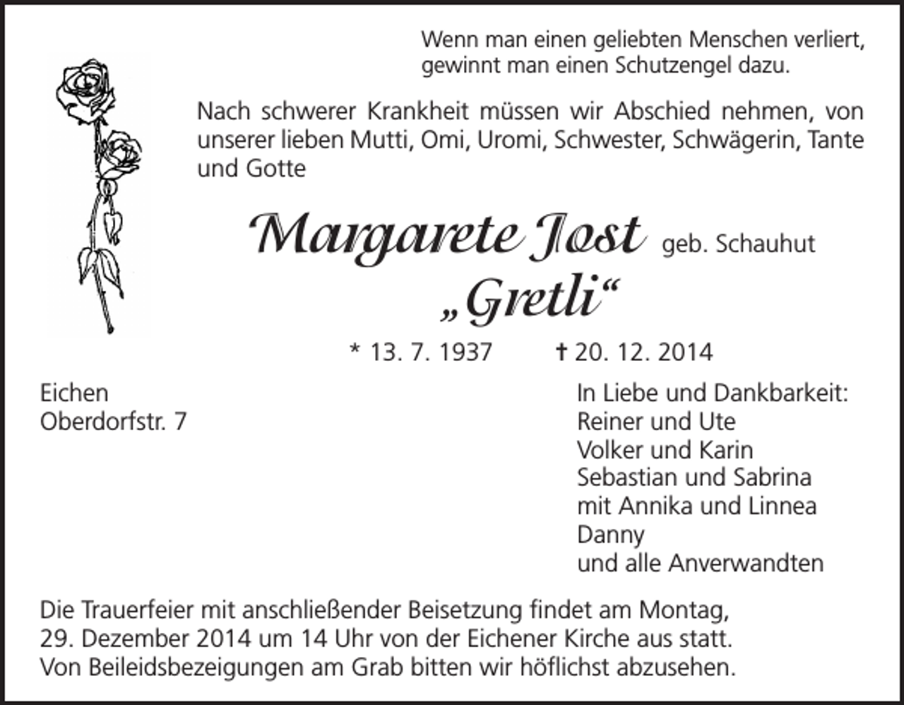 <p>Wenn man einen geliebten Menschen verliert,<br />gewinnt man einen Schutzengel dazu.</p><p>Nach schwerer Krankheit müssen wir Abschied nehmen, von<br />unserer lieben Mutti, Omi, Uromi, Schwester, Schwägerin, Tante<br />und Gotte</p><p>Margarete Jost</p><p>geb. Schauhut</p><p>„Gretli“</p><p>* 13. 7. 1937</p><p>= 20. 12. 2014</p><p>Eichen<br />In Liebe und Dankbarkeit:<br />Oberdorfstr. 7 Reiner und Ute<br />Volker und Karin<br />Sebastian und Sabrina<br />mit Annika und Linnea<br />Danny<br />und alle Anverwandten<br />Die Trauerfeier mit anschließender Beisetzung findet am Montag,<br />29. Dezember 2014 um 14 Uhr von der Eichener Kirche aus statt.<br />Von Beileidsbezeigungen am Grab bitten wir höflichst abzusehen.</p>