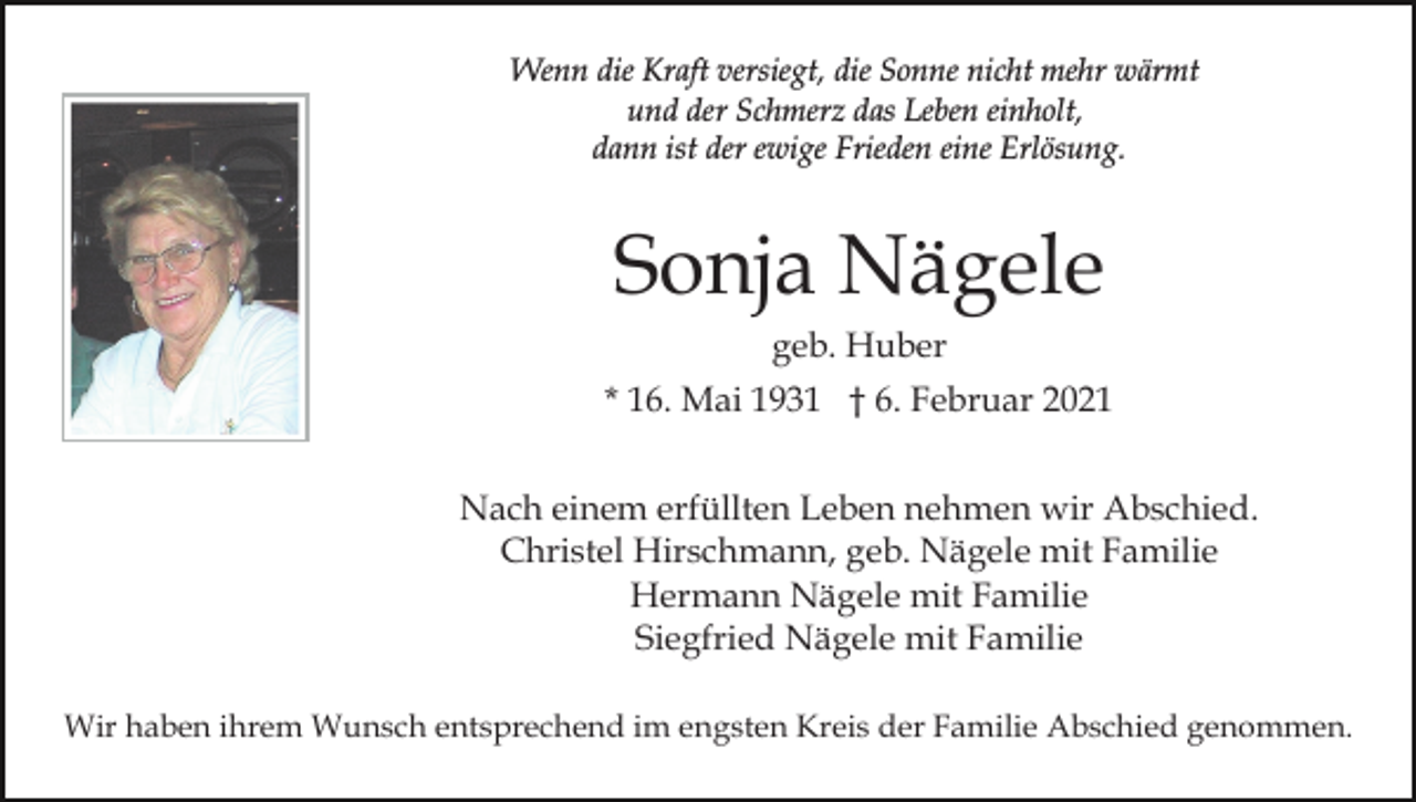 <p>Wenn die Kraft versiegt, die Sonne nicht mehr wärmt<br />und der Schmerz das Leben einholt,<br />dann ist der ewige Frieden eine Erlösung.</p><p>Sonja Nägele<br />geb. Huber<br />* 16. Mai 1931 † 6. Februar 2021<br />Nach einem erfüllten Leben nehmen wir Abschied.<br />Christel Hirschmann, geb. Nägele mit Familie<br />Hermann Nägele mit Familie<br />Siegfried Nägele mit Familie<br />Wir haben ihrem Wunsch entsprechend im engsten Kreis der Familie Abschied genommen.</p>