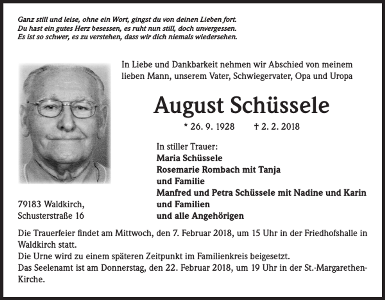 <p>Ganz still und leise, ohne ein Wort, gingst du von deinen Lieben fort.<br />Du hast ein gutes Herz besessen, es ruht nun still, doch unvergessen.<br />Es ist so schwer, es zu verstehen, dass wir dich niemals wiedersehen.</p><p>In Liebe und Dankbarkeit nehmen wir Abschied von meinem<br />lieben Mann, unserem Vater, Schwiegervater, Opa und Uropa</p><p>August Schüssele<br />* 26. 9. 1928 † 2. 2. 2018<br />In stiller Trauer:<br />Maria Schüssele<br />Rosemarie Rombach mit Tanja<br />und Familie<br />Manfred und Petra Schüssele mit Nadine und Karin<br />79183 Waldkirch,<br />und Familien<br />Schusterstraße 16<br />und alle Angehörigen<br />Die Trauerfeier findet am Mittwoch, den 7. Februar 2018, um 15 Uhr in der Friedhofshalle in<br />Waldkirch statt.<br />Die Urne wird zu einem späteren Zeitpunkt im Familienkreis beigesetzt.<br />Das Seelenamt ist am Donnerstag, den 22. Februar 2018, um 19 Uhr in der St.-MargarethenKirche.</p>