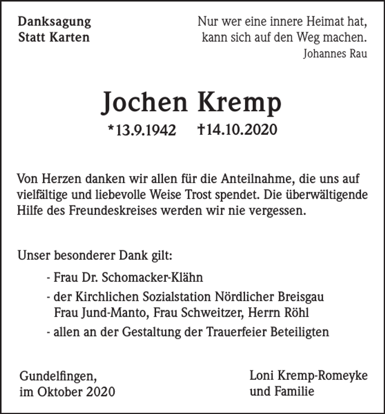 <p>Nur wer eine innere Heimat hat,<br />kann sich auf den Weg machen.</p><p>Danksagung<br />Statt Karten</p><p>Johannes Rau</p><p>Jochen Kremp<br />*13.9.1942</p><p>†14.10.2020</p><p>Von Herzen danken wir allen für die Anteilnahme, die uns auf<br />vielfältige und liebevolle Weise Trost spendet. Die überwältigende<br />Hilfe des Freundeskreises werden wir nie vergessen.<br />Unser besonderer Dank gilt:<br />- Frau Dr. Schomacker-Klähn<br />- der Kirchlichen Sozialstation Nördlicher Breisgau<br />Frau Jund-Manto, Frau Schweitzer, Herrn Röhl<br />- allen an der Gestaltung der Trauerfeier Beteiligten<br />Gundelfingen,<br />im Oktober 2020</p><p>Loni Kremp-Romeyke<br />und Familie</p>